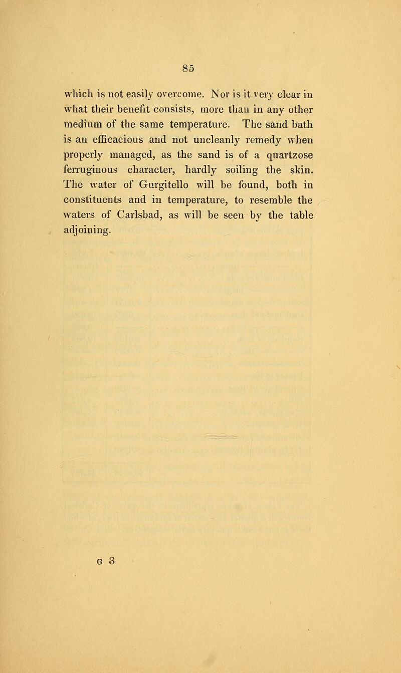 vvhicb is not easily overcome. Nor is it very clear in what their benefit consists, more than in any other medium of the same temperature. The sand bath is an efficacious and not uncleanly remedy when properly managed, as the sand is of a quartzose ferruginous character, hardly soiling the skin. The water of Gurgitello will be found, both in constituents and in temperature, to resemble the waters of Carlsbad, as will be seen by the table adjoining.