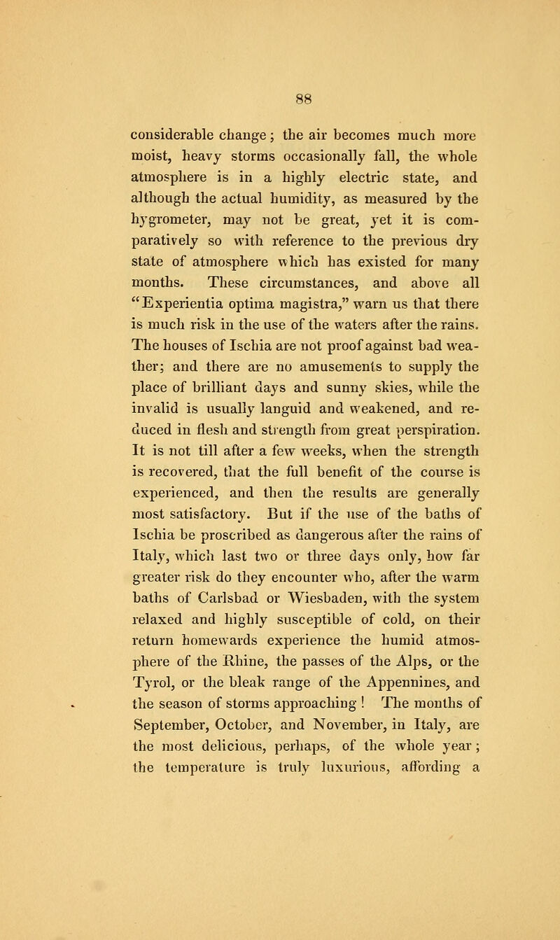 considerable change; the air becomes much more moist, heavy storms occasionally fall, the whole atmosphere is in a highly electric state, and although the actual humidity, as measured by the hygrometer, may not be great, yet it is com- paratively so with reference to the previous dry state of atmosphere which has existed for many months. These circumstances, and above all Experientia optima magistra, warn us that there is much risk in the use of the waters after the rains. The houses of Ischia are not proof against bad wea- ther; and there are no amusements to supply the place of brilliant days and sunny skies, while the invalid is usually languid and weakened, and re- duced in flesh and strength from great perspiration. It is not till after a few weeks, when the strength is recovered, that the full benefit of the course is experienced, and then the results are generally most satisfactory. But if the use of the baths of Ischia be proscribed as dangerous after the rains of Italy, which last two or three days only, how far greater risk do they encounter who, after the warm baths of Carlsbad or Wiesbaden, with the system relaxed and highly susceptible of cold, on their return homewards experience the humid atmos- phere of the Rhine, the passes of the Alps, or the Tyrol, or the bleak range of the Appennines, and the season of storms approaching ! The months of September, October, and November, in Italy, are the most delicious, perhaps, of the whole year; the temperature is truly luxurious, affording a