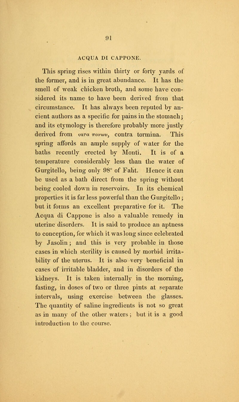 ACQUA DI CAPPONE. This spring rises within thirty or forty yards of the former, and is in great abundance. It has the smell of weak chicken broth, and some have con- sidered its name to have been derived from that circumstance. It has always been reputed by an- cient authors as a specific for pains in the stomach j and its etymology is therefore probably more justly derived from Kara iropiov, contra tormina. This spring affords an ample supply of water for the baths recently erected by Monti. It is of a temperature considerably less than the water of Gurgitello, being only 98° of Faht. Hence it can be used as a bath direct from the spring without being cooled down in reservoirs. In its chemical properties it is far less powerful than the Gurgitello; but it forms an excellent preparative for it. The Acqua di Cappone is also a valuable remedy in uterine disorders. It is said to produce an aptness to conception, for which it was long since celebrated by Jasolin; and this is very probable in those cases in which sterility is caused by morbid irrita- bility of the uterus. It is also very beneficial in cases of irritable bladder, and in disorders of the kidneys. It is taken internally in the morning, fasting, in doses of two or three pints at separate intervals, using exercise between the glasses. The quantity of saline ingredients is not so great as in many of the other waters; but it is a good introduction to the course.