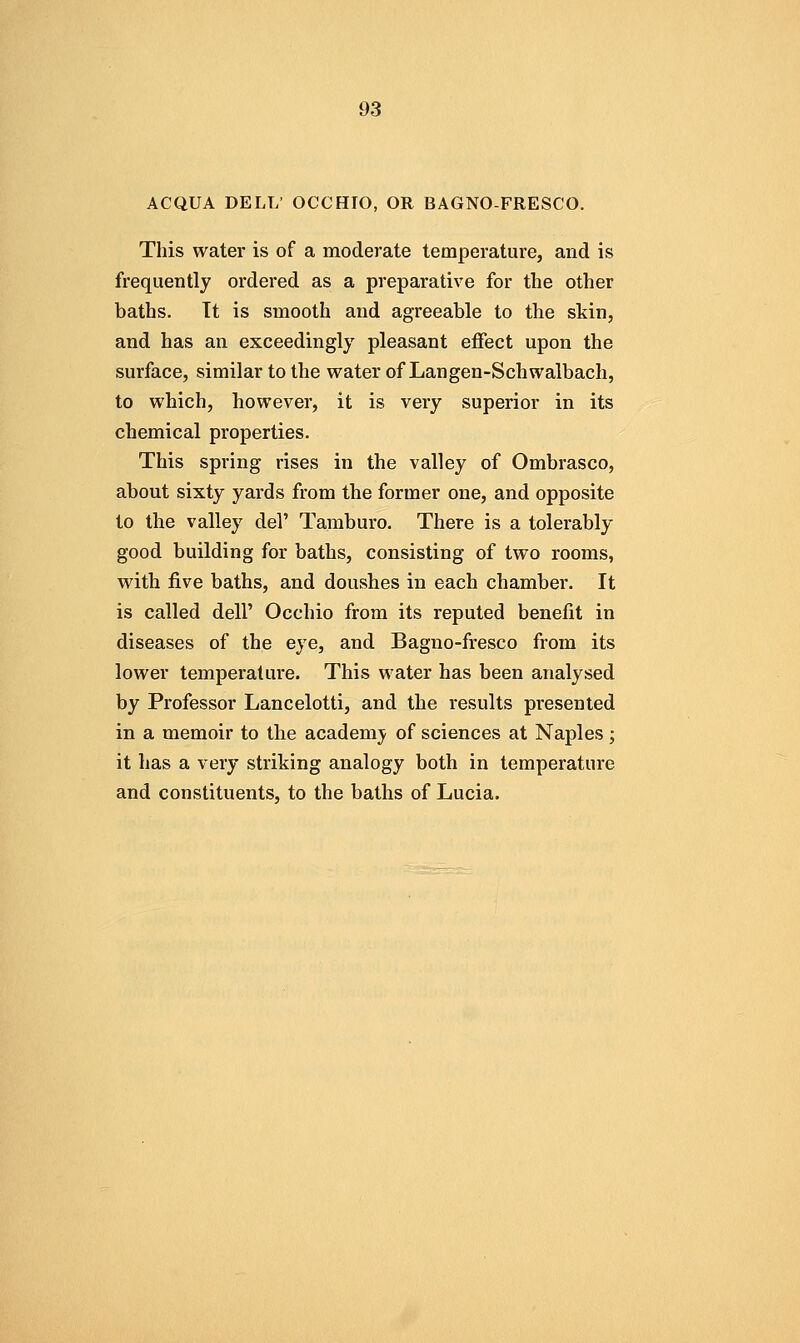 ACQUA DELL' OCCHIO, OR BAGNO-FRESCO. This water is of a moderate temperature, and is frequently ordered as a preparative for the other baths. It is smooth and agreeable to the skin, and has an exceedingly pleasant effect upon the surface, similar to the water of Langen-Schwalbach, to which, however, it is very superior in its chemical properties. This spring rises in the valley of Ombrasco, about sixty yards from the former one, and opposite to the valley del' Tamburo. There is a tolerably good building for baths, consisting of two rooms, with five baths, and doushes in each chamber. It is called dell' Occhio from its reputed benefit in diseases of the eye, and Bagno-fresco from its lower temperature. This water has been analysed by Professor Lancelotti, and the results presented in a memoir to the academ;^ of sciences at Naples; it has a very striking analogy both in temperature and constituents, to the baths of Lucia.