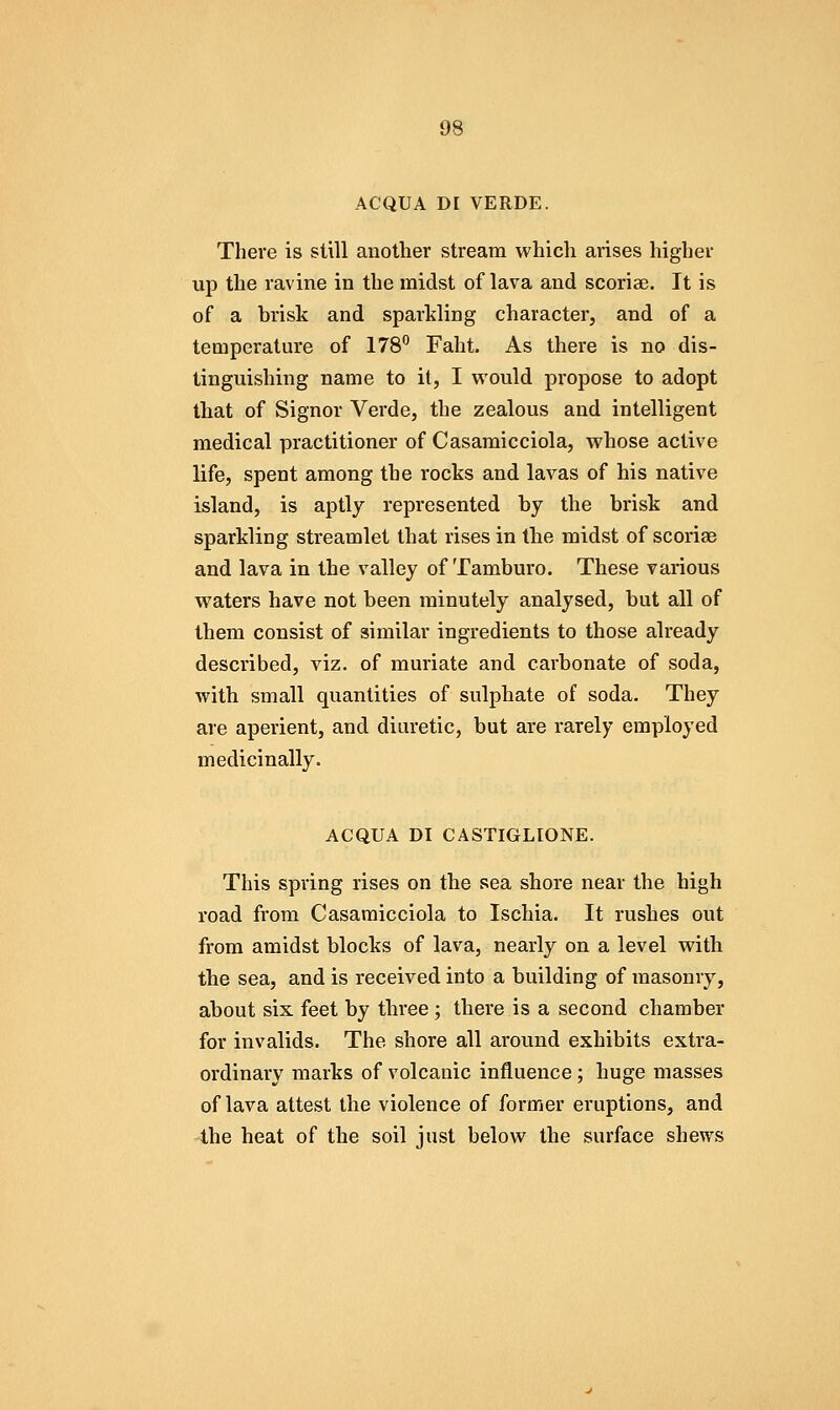 ACQUA DI VERDE. There is still another stream which arises higher up the ravine in the midst of lava and scoriae. It is of a brisk and sparkling character, and of a temperature of 178*^ Faht. As there is no dis- tinguishing name to it, I vt'ould propose to adopt that of Signor Verde, the zealous and intelligent medical practitioner of Casamicciola, whose active life, spent among the rocks and lavas of his native island, is aptly represented by the brisk and sparkling streamlet that rises in the midst of scoriae and lava in the valley of Tamburo. These various waters have not been minutely analysed, but all of them consist of similar ingredients to those already described, viz. of muriate and carbonate of soda, with small quantities of sulphate of soda. They are aperient, and diuretic, but are rarely employed medicinally. ACQUA DI CASTIGLIONE. This spring rises on the sea shore near the high road from Casamicciola to Ischia. It rushes out from amidst blocks of lava, nearly on a level with the sea, and is received into a building of masonry, about six feet by three ; there is a second chamber for invalids. The shore all around exhibits extra- ordinary marks of volcanic influence; huge masses of lava attest the violence of former eruptions, and 4he heat of the soil just below the surface shews
