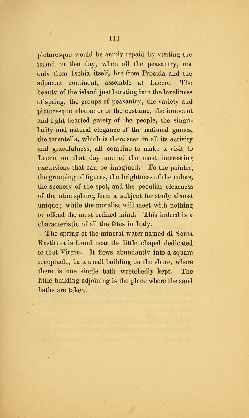 picturesque would be amply repaid by visiting the island on that day, when all the peasantry, not only from Ischia itself, but from Procida and the adjacent continent, assemble at Lacco. The beauty of the island just bursting into the loveliness of spring, the groups of peasantry, the variety and picturesque character of the costume, the innocent and light hearted gaiety of the people, the singu- larity and natural elegance of the national games, the tarentella, which is there seen in all its activity and gracefulness, all combine to make a visit to Lacco on that day one of the most interesting excursions that can be imagined. To the painter, the grouping of figures, the brightness of the colors, the scenery of the spot, and the peculiar clearness of the atmosphere, form a subject for study almost unique; while the moralist will meet with nothing to offend the most refined mind. This indeed is a characteristic of all the fetes in Italy. The spring of the mineral water named di Santa Restituta is found near the little chapel dedicated to that Virgin. It flows abundantly into a square receptacle, in a small building on the shore, where there is one single bath wretchedly kept. The little building adjoining is the place where the sand baths are taken.