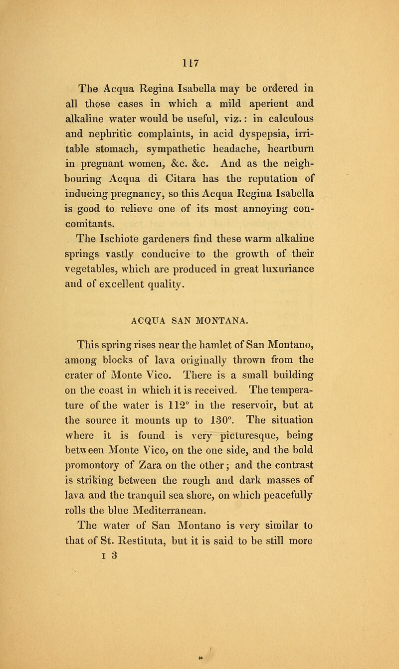 The Acqua Regina Isabella may be ordered in all those cases in which a mild aperient and alkaline water would be useful, viz.: in calculous and nephritic complaints, in acid dyspepsia, irri- table stomach, sympathetic headache, heartburn in pregnant women, &c, &c. And as the neigh- bouring Acqua di Citara has the reputation of inducing pregnancy, so this Acqua Regina Isabella is good to relieve one of its most annoying con- comitants. The Ischiote gardeners find these warm alkaline springs vastly conducive to the growth of their vegetables, which are produced in great luxuriance and of excellent quality. ACQUA SAN MONTANA. This spring rises near the hamlet of San Montano, among blocks of lava originally thrown from the crater of Monte Vico. There is a small building on the coast in which it is received. The tempera- ture of the water is 112 in the reservoir, but at the source it mounts up to 130°. The situation where it is found is very picturesque, being between Monte Vico, on the one side, and the bold promontory of Zara on the other; and the contrast is striking between the rough and dark masses of lava and the tranquil sea shore, on which peacefully rolls the blue Mediterranean. The water of San Montano is very similar to that of St. Restituta, but it is said to be still more I .3