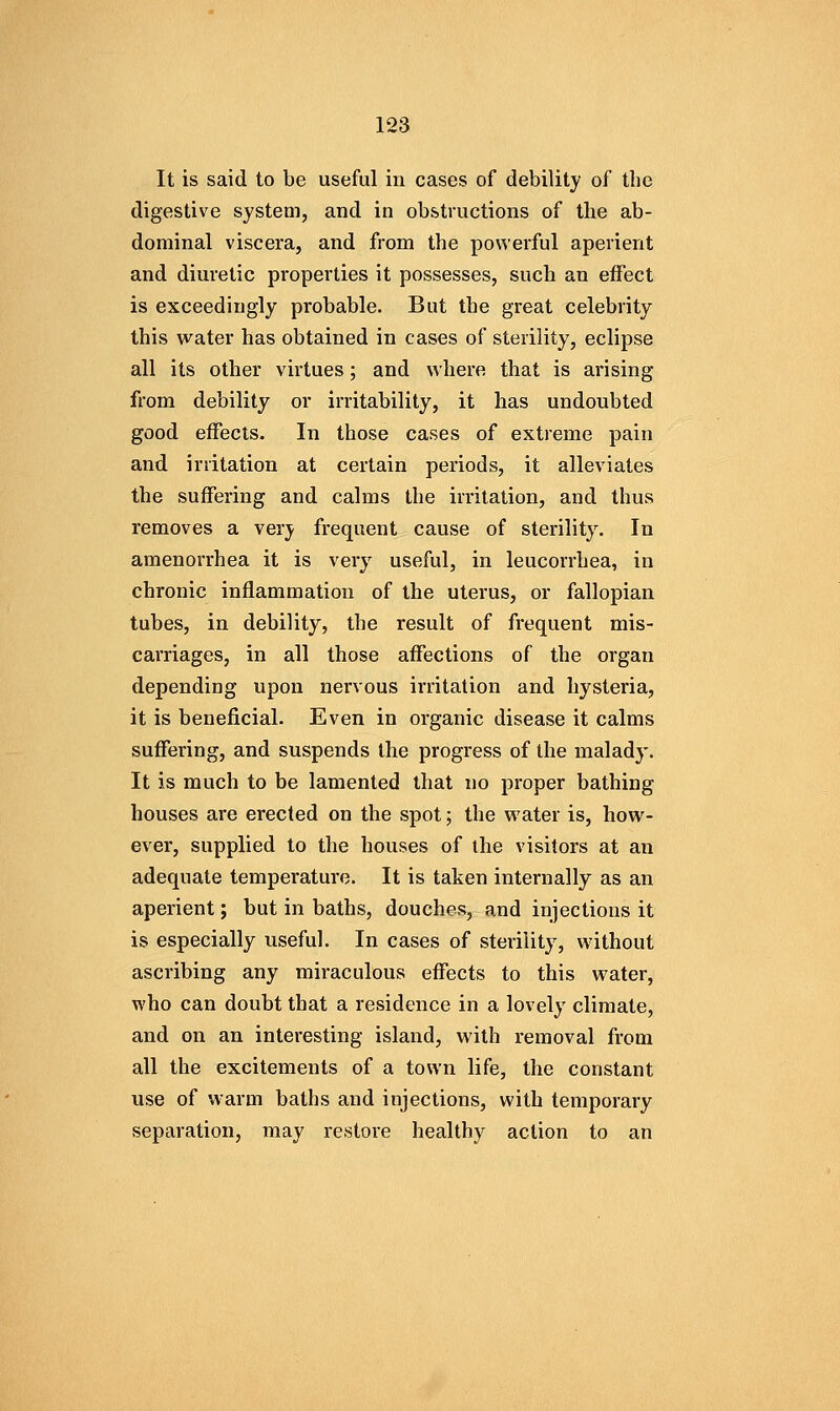 It is said to be useful iu cases of debility of the digestive system, and in obstructions of the ab- dominal viscera, and from the powerful aperient and diuretic properties it possesses, such an effect is exceedingly probable. But the great celebrity this water has obtained in cases of sterility, eclipse all its other virtues; and where that is arising from debility or irritability, it has undoubted good effects. In those cases of extreme pain and irritation at certain periods, it alleviates the suffering and calms the irritation, and thus removes a very frequent cause of sterility. In amenorrhea it is very useful, in leucorrhea, in chronic inflammation of the uterus, or fallopian tubes, in debility, the result of frequent mis- carriages, in all those affections of the organ depending upon nervous irritation and hysteria, it is beneficial. Even in organic disease it calms suffering, and suspends the progress of the malady. It is much to be lamented that no proper bathing houses are erected on the spot; the water is, how- ever, supplied to the houses of the visitors at an adequate temperature. It is taken internally as an aperient; but in baths, douches, and injections it is especially useful. In cases of sterility, without ascribing any miraculous effects to this water, who can doubt that a residence in a lovely climate, and on an interesting island, with removal from all the excitements of a town life, the constant use of warm baths and injections, with temporary separation, may restore healthy action to an