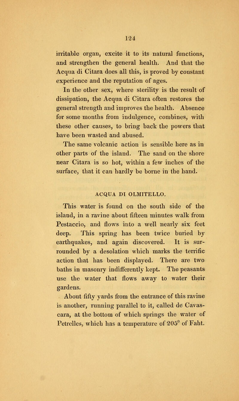irritable organ, excite it to its natural functions, and strengthen the general health. And that the Acqua di Citara does all this, is proved by constant experience and the reputation of ages. In the other sex, where sterility is the result of dissipation, the Acqua di Citara often restores the general strength and improves the health. Absence for some months from indulgence, combines, with these other causes, to bring back the powers that have been wasted and abused. The same volcanic action is sensible here as in other parts of the island. The sand on the shore near Citara is so hot, within a few inches of the surface, that it can hardly be borne in the hand. ACQUA DI OLMITELLO. This water is found on the south side of the island, in a ravine about fifteen minutes walk from Pestaccio, and flows into a well nearly six feet deep. This spring has been twice buried by earthquakes, and again discovered. It is sur- rounded by a desolation which marks the terrific action that has been displayed. There are two baths in masonry indifferently kept. The peasants use the water that flows away to water their gardens. About fifty yards from the entrance of this ravine is another, running parallel to it, called de Cavas- cara, at the bottom of which springs the water of Petrelles, which has a temperature of 205 of Faht.