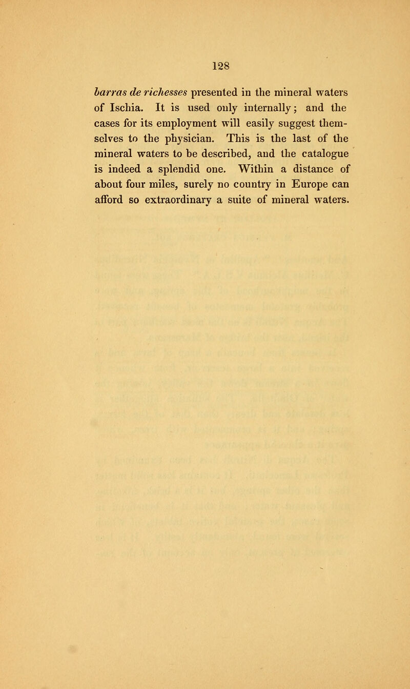 harras de richesses presented in the mineral waters of Ischia. It is used only internally; and the cases for its employment will easily suggest them- selves to the physician. This is the last of the mineral waters to he described, aud the catalogue is indeed a splendid one. Within a distance of about four miles, surely no country in Europe can afford so extraordinary a suite of mineral waters.