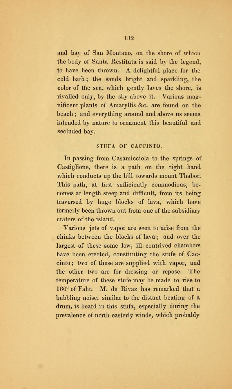 and bay of San Montano, on the shore of which the body of Santa Restituta is said by the legend, to have been thrown. A delightful place for the cold bath; the sands bright and sparMing, the color of the sea, which gently laves the shore, is rivalled only, by the sky above it. Various mag- nificent plants of Amaryllis &c. are found on the beach ; and everything around and above us seems intended by nature to ornament this beautiful and secluded bay. STUFA OF CACCINTO. In passing from Casamicciola to the springs of Castiglione, there is a path on the right hand which conducts up the hill towards mount Thabor. This path, at first sufficiently commodious, be- comes at length steep and difficult, from its being traversed by huge blocks of lava, which have formerly been thrown out from one of the subsidiary craters of the island. Various jets of vapor are seen to arise from the chinks between the blocks of lava; and over the largest of these some low, ill contrived chambers have been erected, constituting the stufe of Cac- cinto; two of these are supplied with vapor, and the other two are for dressing or repose. The temperature of these stufe may be made to rise to 160*'ofFaht. M. de Rivaz has remarked that a bubbling noise, similar to the distant beating of a drum, is heard in this stufa, especially during the prevalence of north easterly winds, which probably