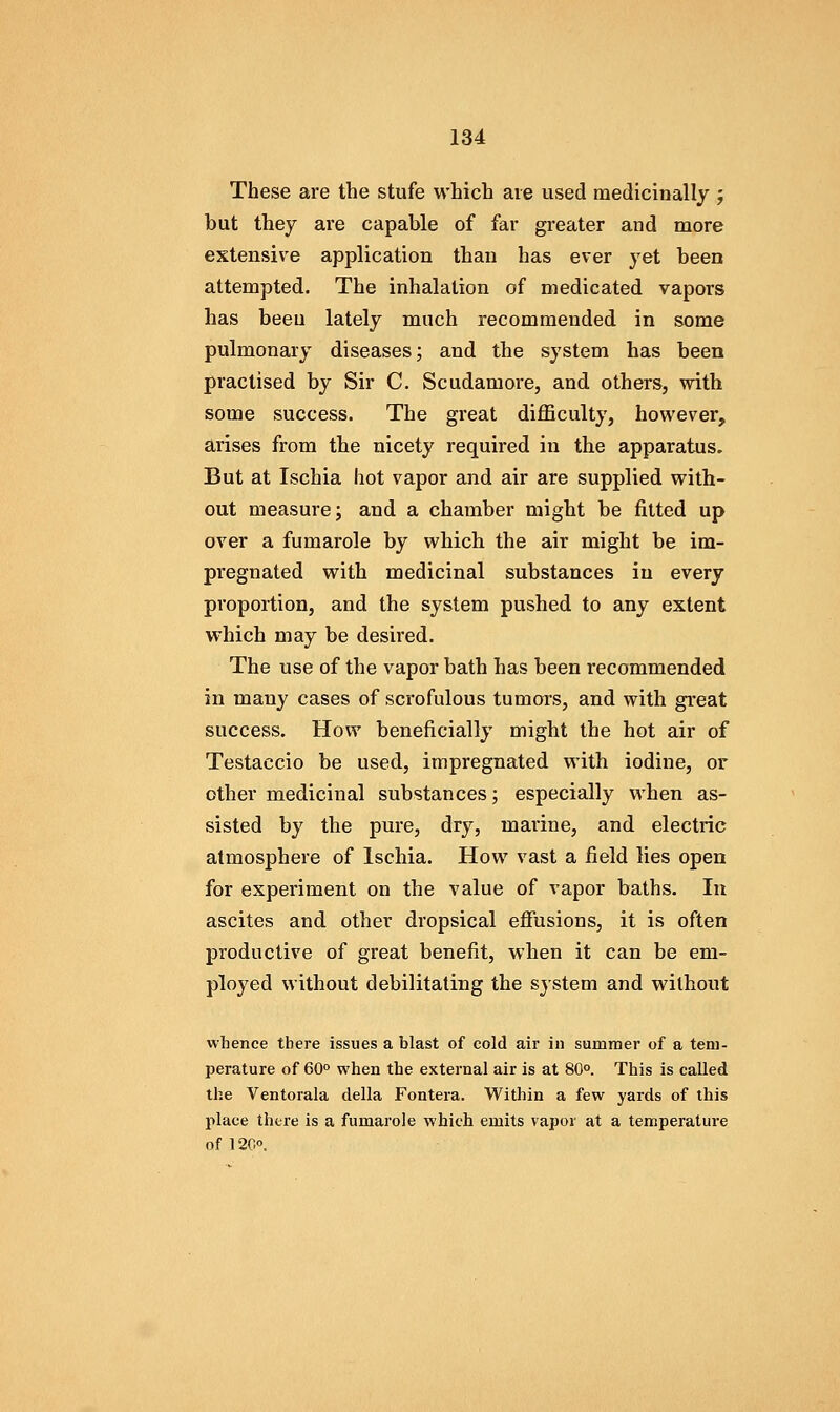 These are the stufe which are used medicinally ; but they are capable of far greater and more extensive application than has ever yet been attempted. The inhalation of medicated vapors has been lately much recommended in some pulmonary diseases j and the system has been practised by Sir C. Scudamore, and others, with some success. The great difficulty, however, arises from the nicety required in the apparatus. But at Ischia hot vapor and air are supplied with- out measure; and a chamber might be fitted up over a fumarole by which the air might be im- pregnated with medicinal substances in every proportion, and the system pushed to any extent which may be desired. The use of the vapor bath has been recommended in many cases of scrofulous tumors, and with great success. How beneficially might the hot air of Testaccio be used, impregnated with iodine, or other medicinal substances; especially when as- sisted by the pure, dry, marine, and electric atmosphere of Ischia. How vast a field lies open for experiment on the value of vapor baths. In ascites and other dropsical efiusions, it is often productive of great benefit, when it can be em- ployed without debilitating the system and without whence there issues a blast of cold air in summer of a tem- perature of 60° when the external air is at 80°. This is called the Ventorala della Fontera. Within a few yards of this place there is a fumarole which emits vapor at a temperature of 120°.