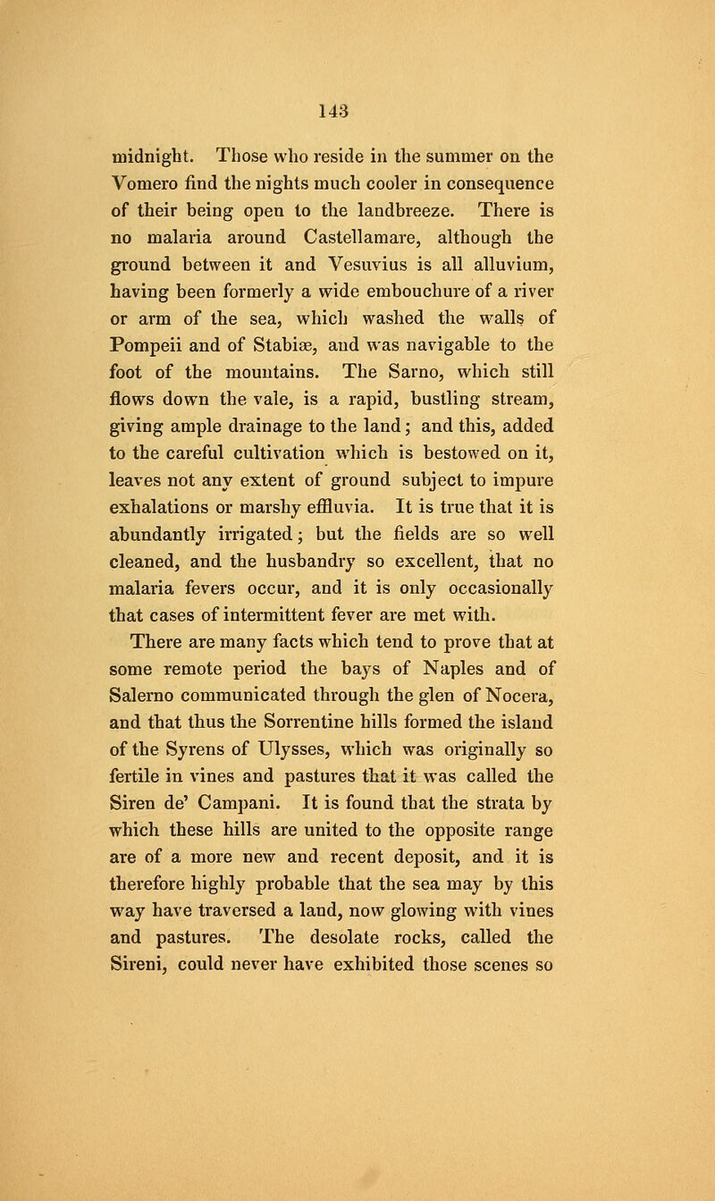 midnight. Those who reside in the summer on the Vomero find the nights much cooler in consequence of their being open to the landbreeze. There is no malaria around Castellamare, although the ground between it and Vesuvius is all alluvium, having been formerly a wide embouchure of a river or arm of the sea, which washed the walls of Pompeii and of Stabiae, and was navigable to the foot of the mountains. The Sarno, which still flows down the vale, is a rapid, bustling stream, giving ample drainage to the land; and this, added to the careful cultivation which is bestowed on it, leaves not any extent of ground subject to impure exhalations or marshy effluvia. It is true that it is abundantly irrigated; but the fields are so well cleaned, and the husbandry so excellent, that no malaria fevers occur, and it is only occasionally that cases of intermittent fever are met with. There are many facts which tend to prove that at some remote period the bays of Naples and of Salerno communicated through the glen of Nocera, and that thus the Sorrentine hills formed the island of the Syrens of Ulysses, which was originally so fertile in vines and pastures that it was called the Siren de' Campani. It is found that the strata by which these hills are united to the opposite range are of a more new and recent deposit, and it is therefore highly probable that the sea may by this way have traversed a land, now glowing with vines and pastures. The desolate rocks, called the Sireni, could never have exhibited those scenes so