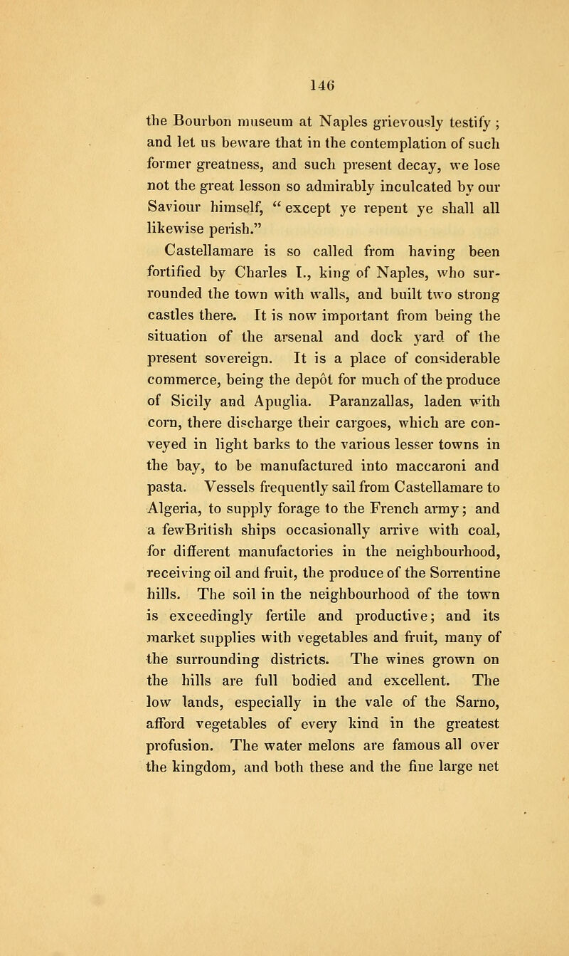 the Bourbon museum at Naples grievously testify ; and let us beware that in the contemplation of such former greatness, and such present decay, we lose not the great lesson so admirably inculcated by our Saviour himself,  except ye repent ye shall all likewise perish. Castellamare is so called from having been fortified by Charles T., king of Naples, who sur- rounded the town with walls, and built two strong castles there. It is now important from being the situation of the arsenal and dock yard of the present sovereign. It is a place of considerable commerce, being the depot for much of the produce of Sicily and Apuglia. Paranzallas, laden with corn, there discharge their cargoes, which are con- veyed in light barks to the various lesser towns in the bay, to be manufactured into maccaroni and pasta. Vessels frequently sail from Castellamare to Algeria, to supply forage to the French army; and a fewBritish ships occasionally arrive with coal, for different manufactories in the neighbourhood, receiving oil and fruit, the produce of the SoiTentine hills. The soil in the neighbourhood of the town is exceedingly fertile and productive; and its market supplies with vegetables and fruit, many of the surrounding districts. The wines grown on the hills are full bodied and excellent. The low lands, especially in the vale of the Sarno, afford vegetables of every kind in the greatest profusion. The water melons are famous all over the kingdom, and both these and the fine large net