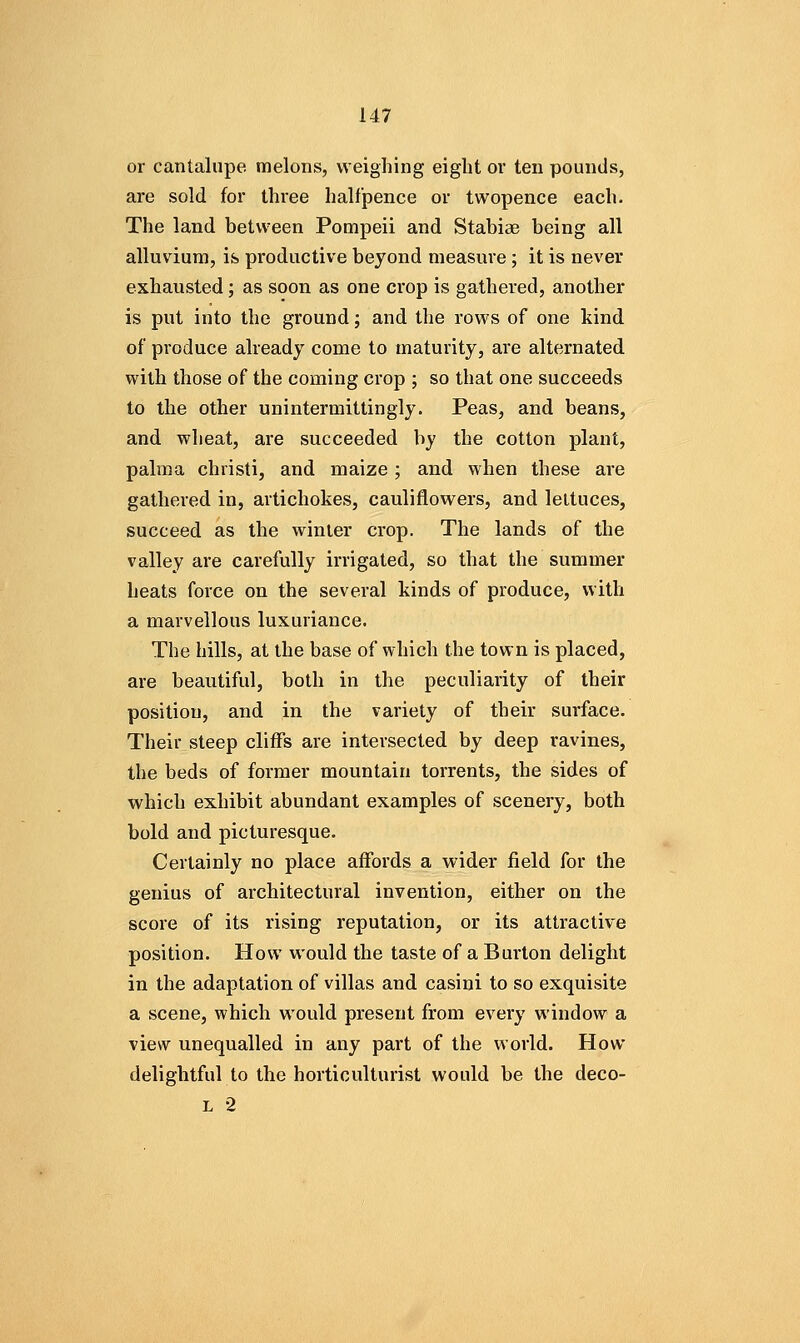 or cantalupe melons, weighing eight or ten pounds, are sold for three halfpence or twopence each. The land between Pompeii and Stabiae being all alluvium, is productive beyond measure; it is never exhausted; as soon as one crop is gathered, another is put into the ground; and the rows of one kind of produce already come to maturity, are alternated with those of the coming crop ; so that one succeeds to the other unintermittingly. Peas, and beans, and wheat, are succeeded by the cotton plant, palma christi, and maize ; and when these are gathered in, artichokes, cauliflowers, and lettuces, succeed as the winter crop. The lands of the valley are carefully irrigated, so that the summer heats force on the several kinds of produce, with a marvellous luxuriance. The hills, at the base of which the town is placed, are beautiful, both in the peculiarity of their position, and in the variety of their surface. Their steep cliffs are intersected by deep ravines, the beds of former mountain torrents, the sides of which exhibit abundant examples of scenery, both bold and picturesque. Certainly no place affords a wider field for the genius of architectural invention, either on the score of its rising reputation, or its attractive position. How would the taste of a Burton delight in the adaptation of villas and casini to so exquisite a scene, which would present from every window a view unequalled in any part of the world. How delightful to the horticulturist would be the deco-