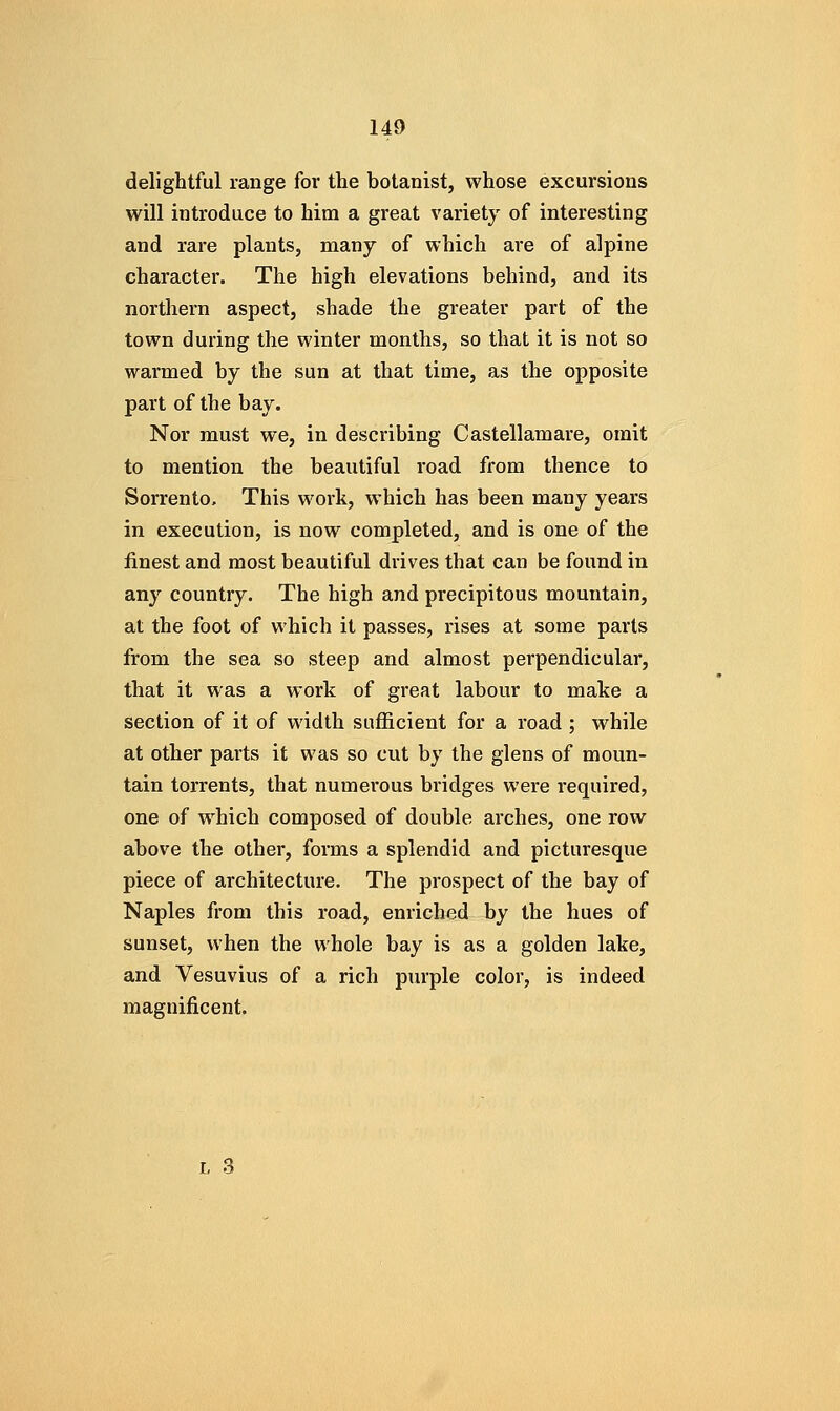 delightful range for the botanist, whose excursions will introduce to him a great variety of interesting and rare plants, many of which are of alpine character. The high elevations behind, and its northern aspect, shade the greater part of the town during the winter months, so that it is not so warmed by the sun at that time, as the opposite part of the bay. Nor must we, in describing Castellamare, omit to mention the beautiful road from thence to Sorrento, This work, which has been many years in execution, is now completed, and is one of the finest and most beautiful drives that can be found in any country. The high and precipitous mountain, at the foot of which it passes, rises at some parts from the sea so steep and almost perpendicular, that it was a work of great labour to make a section of it of width sufficient for a road ; while at other parts it was so cut by the glens of moun- tain torrents, that numerous bridges were required, one of which composed of double arches, one row above the other, forms a splendid and picturesque piece of architecture. The prospect of the bay of Naples from this road, enriched by the hues of sunset, when the whole bay is as a golden lake, and Vesuvius of a rich purple color, is indeed magnificent.