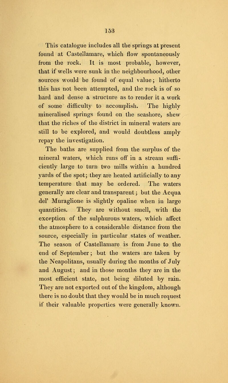 This catalogue includes all the springs at present found at Castellamare, which flow spontaneously from the rock. It is most probable, however, that if wells were sunk in the neighbourhood, other sources would be found of equal value; hitherto this has not been attempted, and the rock is of so hard and dense a structure as to render it a work of some difiiculty to accomplish. The highly mineralised springs found on the seashore, shew that the riches of the district in mineral waters are still to be explored, and would doubtless amply repay the investigation. The baths are supplied from the surplus of the mineral waters, which runs off in a stream suffi- ciently large to turn two mills within a hundred yards of the spot; they are heated artificially to any temperature that may be ordered. The waters generally are clear and transparent; but the x4.cqua del' Muraglione is slightly opaline when in large quantities. They are without smell, with the exception of the sulphurous waters, which aflfect the atmosphere to a considerable distance from the source, especially in particular states of weather. The season of Castellamare is from June to the end of September; but the waters are taken by the Neapolitans, usually during the months of July and August; and in those months they are in the most efficient state, not being diluted by rain. They are not exported out of the kingdom, although there is no doubt that they would be in much request if their valuable properties were generally known.