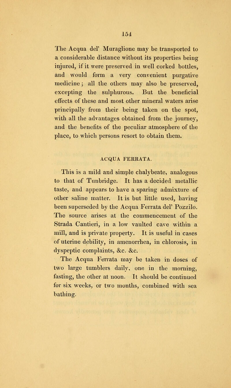 The Acqua del' Muraglione may be transported to a considerable distance without its properties being injured, if it were preserved in well corked bottles, and would form a very convenient purgative medicine; all the others may also be preserved, excepting the sulphurous. But the beneficial effects of these and most other mineral waters arise principally from their being taken on the spot, with all the advantages obtained from the journey, and the benefits of the peculiar atmosphere of the place, to which persons resort to obtain them. ACQUA FERRATA. This is a mild and simple chalybeate, analogous to that of Tunbridge. It has a decided metallic taste, and appears to have a sparing admixture of other saline matter. It is but little used, having been superseded by the Acqua Ferrata del' Pozzilo. The source arises at the commencement of the Strada Cantieri, in a low vaulted cave within a mill, and is private property. It is useful in cases of uterine debility, in amenorrhea, in chlorosis, in dyspeptic complaints, &c. &c. The Acqua Ferrata may be taken in doses of two large tumblers daily, one in the morning, fasting, tlie other at noon. It should be continued for six weeks, or two months, combined with sea bathing.