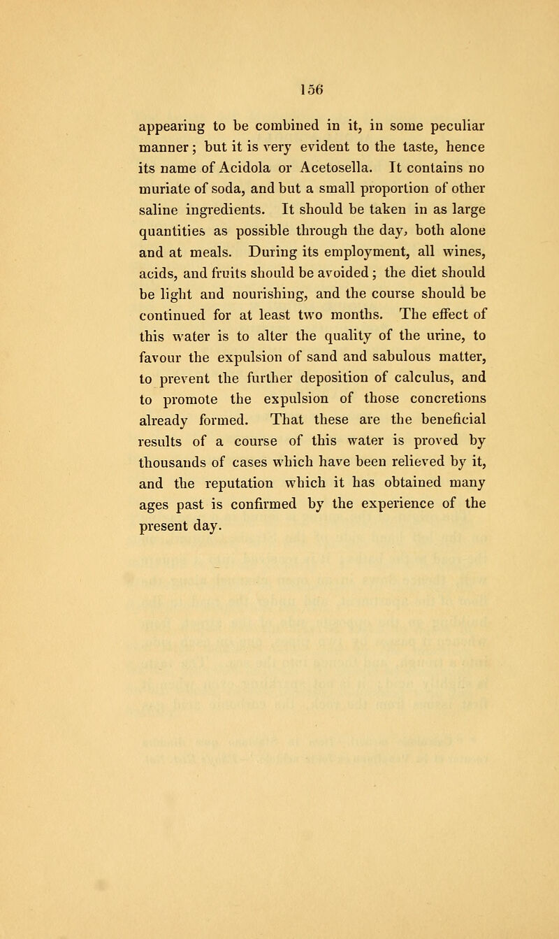 appearing to be combined in it, in some peculiar manner; but it is very evident to the taste, hence its name of Acidola or Acetosella. It contains no muriate of soda, and but a small proportion of other saline ingredients. It should be taken in as large quantities as possible through the day, both alone and at meals. During its employment, all wines, acids, and fruits should be avoided; the diet should be light and nourishing, and the course should be continued for at least two months. The effect of this water is to alter the quality of the urine, to favour the expulsion of sand and sabulous matter, to prevent the further deposition of calculus, and to promote the expulsion of those concretions already formed. That these are the beneficial results of a course of this water is proved by thousands of cases which have been relieved by it, and the reputation which it has obtained many ages past is confirmed by the experience of the present day.