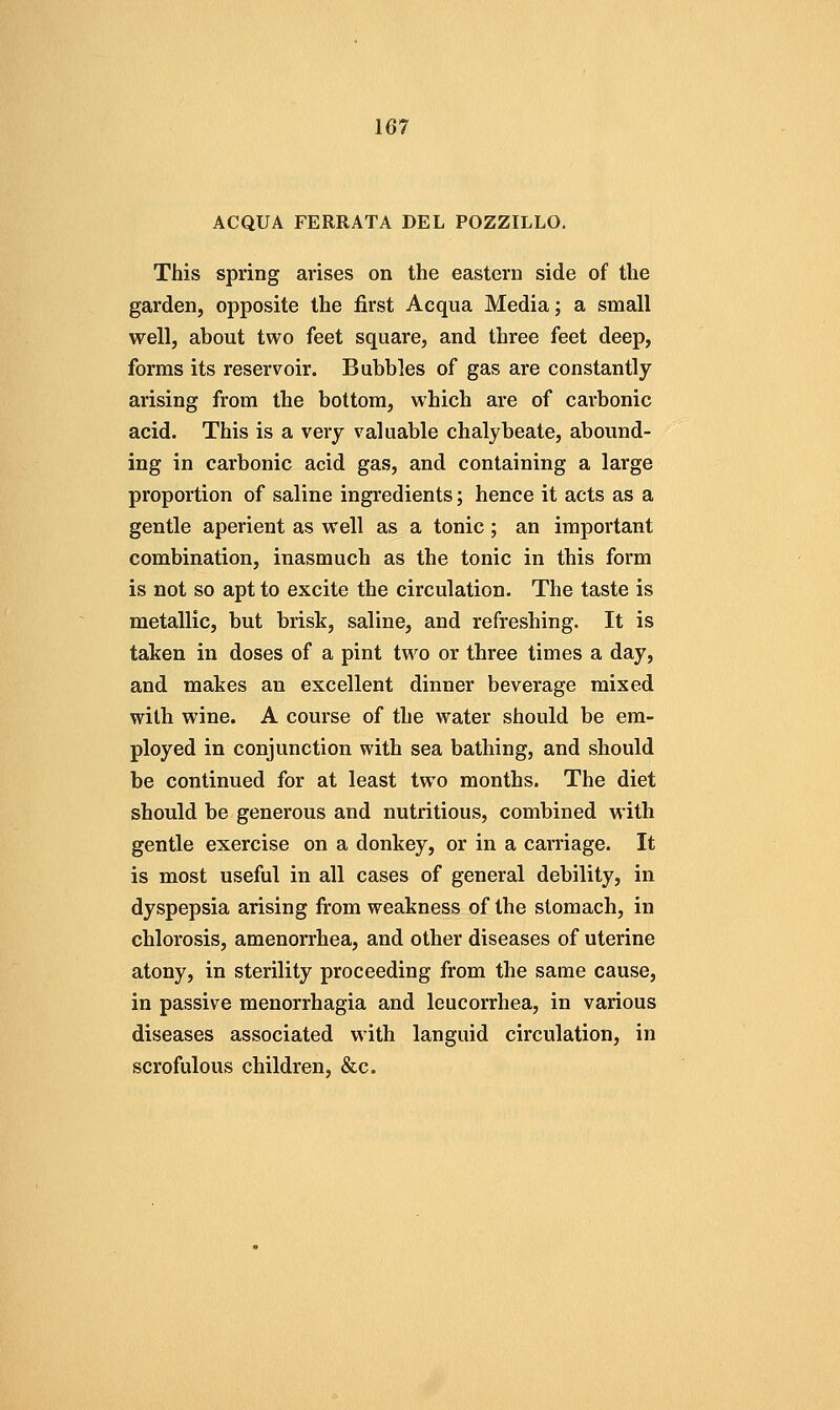ACQUA FERRATA DEL POZZILLO. This spring arises on the eastern side of the garden, opposite the first Acqua Media; a small well, about two feet square, and three feet deep, forms its reservoir. Bubbles of gas are constantly arising from the bottom, which are of carbonic acid. This is a verj valuable chalybeate, abound- ing in carbonic acid gas, and containing a large proportion of saline ingredients; hence it acts as a gentle aperient as well as a tonic; an important combination, inasmuch as the tonic in this form is not so apt to excite the circulation. The taste is metallic, but brisk, saline, and refreshing. It is taken in doses of a pint two or three times a day, and makes an excellent dinner beverage mixed with wine. A course of the water should be em- ployed in conjunction with sea bathing, and should be continued for at least two months. The diet should be generous and nutritious, combined with gentle exercise on a donkey, or in a carriage. It is most useful in all cases of general debility, in dyspepsia arising from weakness of the stomach, in chlorosis, amenorrhea, and other diseases of uterine atony, in sterility proceeding from the same cause, in passive monorrhagia and leucorrhea, in various diseases associated with languid circulation, in scrofulous children, &c.