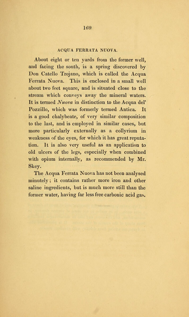 ACQUA FERRATA NUOVA. About eight or ten yards from the former well, and facing the south, is a spring discovered by Don Catello Trojano, which is called the Acqua Ferrala Nuova. This is enclosed in a small w'ell about two feet square, and is situated close to the stream which conveys away the mineral waters. It is termed Nuova in distinction to the Acqua del' Pozzillo, which was formerly termed Antica. It is a good chalybeate, of very similar composition to the last, and is employed in similar cases, but more particularly externally as a collyrium in weakness of the eyes, for which it has great reputa- tion. It is also very useful as an application to old ulcers of the legs, especially when combined with opium internally, as recommended by Mr. Skey. The Acqua Ferrata Nuova has not been analysed minutely; it contains rather more iron and other saline ingredients, but is much more still than the former water, having far less free carbonic acid gas.