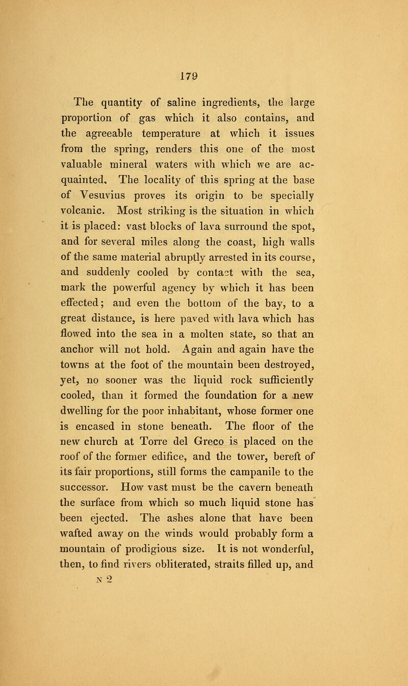 The quantity of saline ingredients, the large proportion of gas which it also contains, and the agreeable temperature at which it issues from the spring, renders tliis one of the most valuable mineral waters with which we are ac- quainted. The locality of this spring at the base of Vesuvius proves its origin to be specially volcanic. Most striking is the situation in which it is placed: vast blocks of lava surround the spot, and for several miles along the coast, high walls of the same material abruptly arrested in its course, and suddenly cooled by contact with the sea, mark the powerful agency by which it has been effected; and even the bottom of the bay, to a great distance, is here paved with lava which has flowed into the sea in a molten state, so that an anchor will not hold. Again and again have the towns at the foot of the mountain been destroyed, yet, no sooner was the liquid rock sufficiently cooled, than it formed the foundation for a Jiew dwelling for the poor inhabitant, whose former one is encased in stone beneath. The floor of the new church at Torre del Greco is placed on the roof of the former edifice, and the tower, bereft of its fair proportions, still forms the campanile to the successor. How vast must be the cavern beneath the surface from which so much liquid stone has been ejected. The ashes alone that have been wafted away on the winds would probably form a mountain of prodigious size. It is not wonderful, then, to find rivers obliterated, straits filled up, and N 2