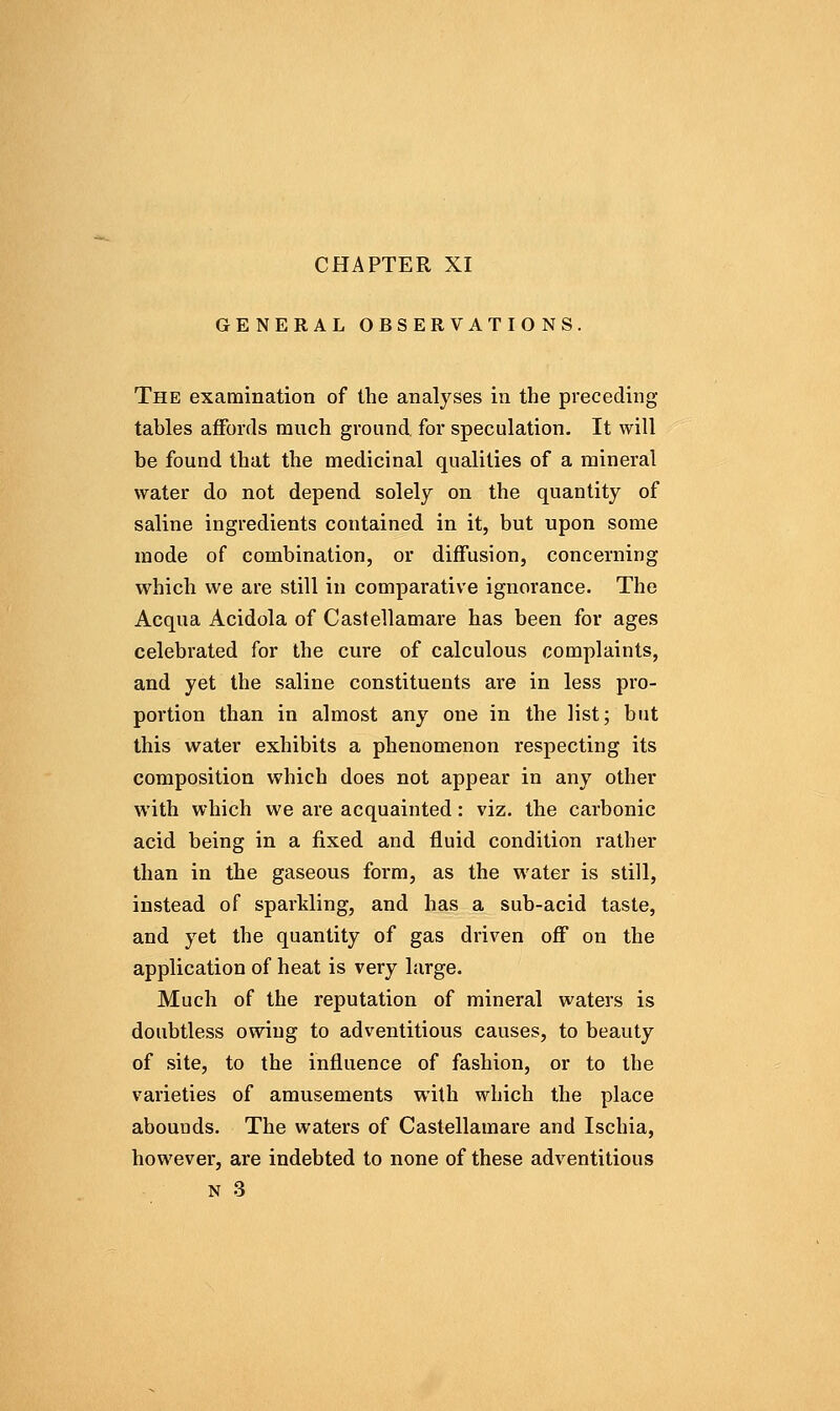 GENERAL OBSERVATIONS. The examination of the analyses in the preceding- tables affords much ground, for speculation. It will be found that the medicinal qualities of a mineral water do not depend solely on the quantity of saline ingredients contained in it, but upon some mode of combination, or diffusion, concerning which we are still in comparative ignorance. The Acqua Acidola of Castellamare has been for ages celebrated for the cure of calculous complaints, and yet the saline constituents are in less pro- portion than in almost any one in the list; but this water exhibits a phenomenon respecting its composition which does not appear in any other with which we are acquainted: viz. the carbonic acid being in a fixed and fluid condition rather than in the gaseous form, as the water is still, instead of sparkling, and has a sub-acid taste, and yet the quantity of gas driven off on the application of heat is very large. Much of the reputation of mineral waters is doubtless owing to adventitious causes, to beauty of site, to the influence of fashion, or to the varieties of amusements with which the place abounds. The waters of Castellamare and Ischia, however, are indebted to none of these adventitious