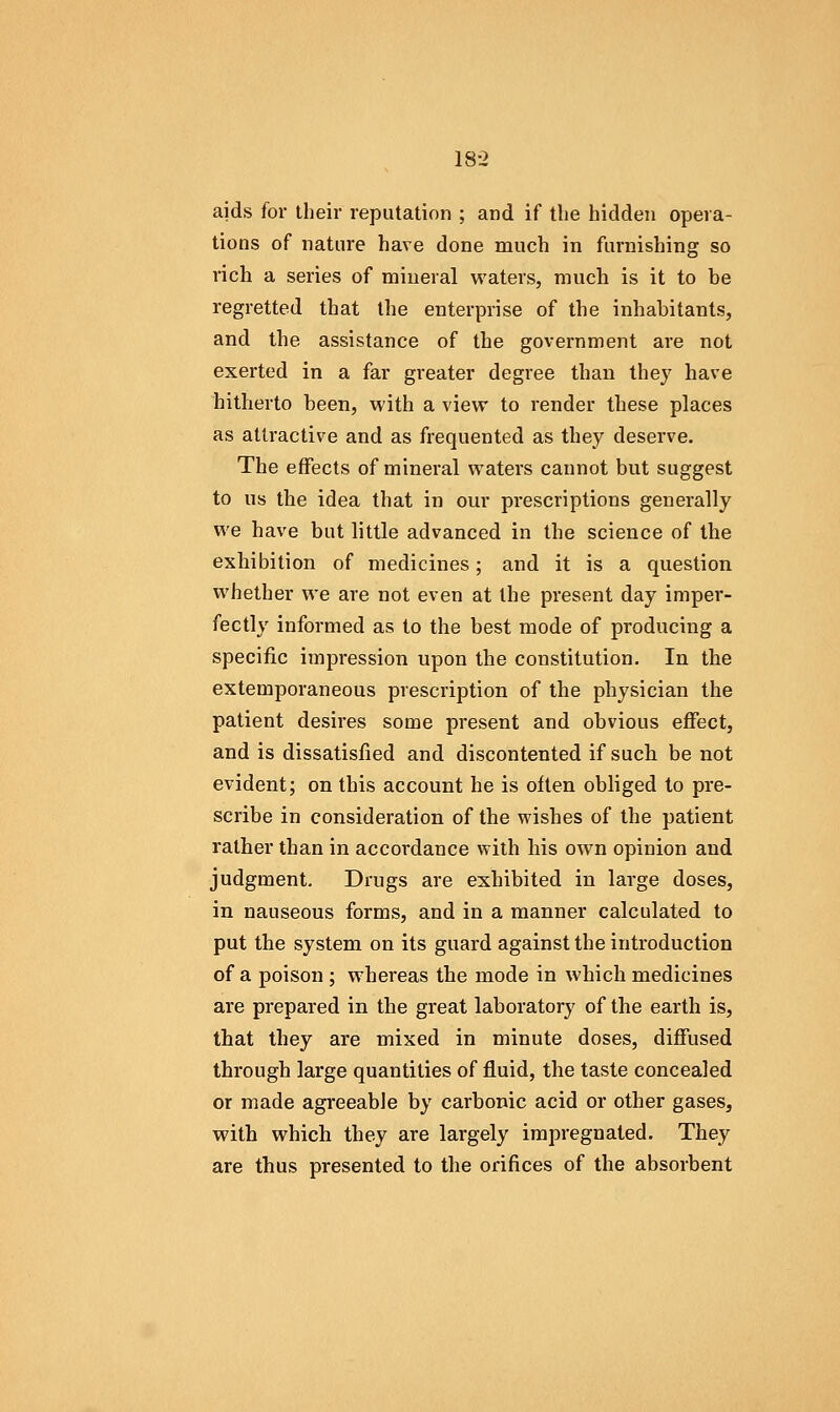 aids for their reputation ; and if the hidden opera- tions of nature have done much in furnishing so rich a series of mineral waters, much is it to he regretted that the enterprise of the inhabitants, and the assistance of the government are not exerted in a far greater degree than they have hitherto been, with a view to render these places as attractive and as frequented as they deserve. The effects of mineral waters cannot but suggest to us the idea that in our prescriptions generally we have but little advanced in the science of the exhibition of medicines; and it is a question whether we are not even at the present day imper- fectly informed as to the best mode of producing a specific impression upon the constitution. In the extemporaneous prescription of the physician the patient desires some present and obvious effect, and is dissatisfied and discontented if such be not evident; on this account he is often obliged to pre- scribe in consideration of the wishes of the patient rather than in accordance with his own opinion and judgment. Drugs are exhibited in large doses, in nauseous forms, and in a manner calculated to put the system on its guard against the introduction of a poison; whereas the mode in which medicines are prepared in the great laboratory of the earth is, that they are mixed in minute doses, diffused through large quantities of fluid, the taste concealed or made agreeable by carbonic acid or other gases, with which they are largely impregnated. They are thus presented to the orifices of the absorbent