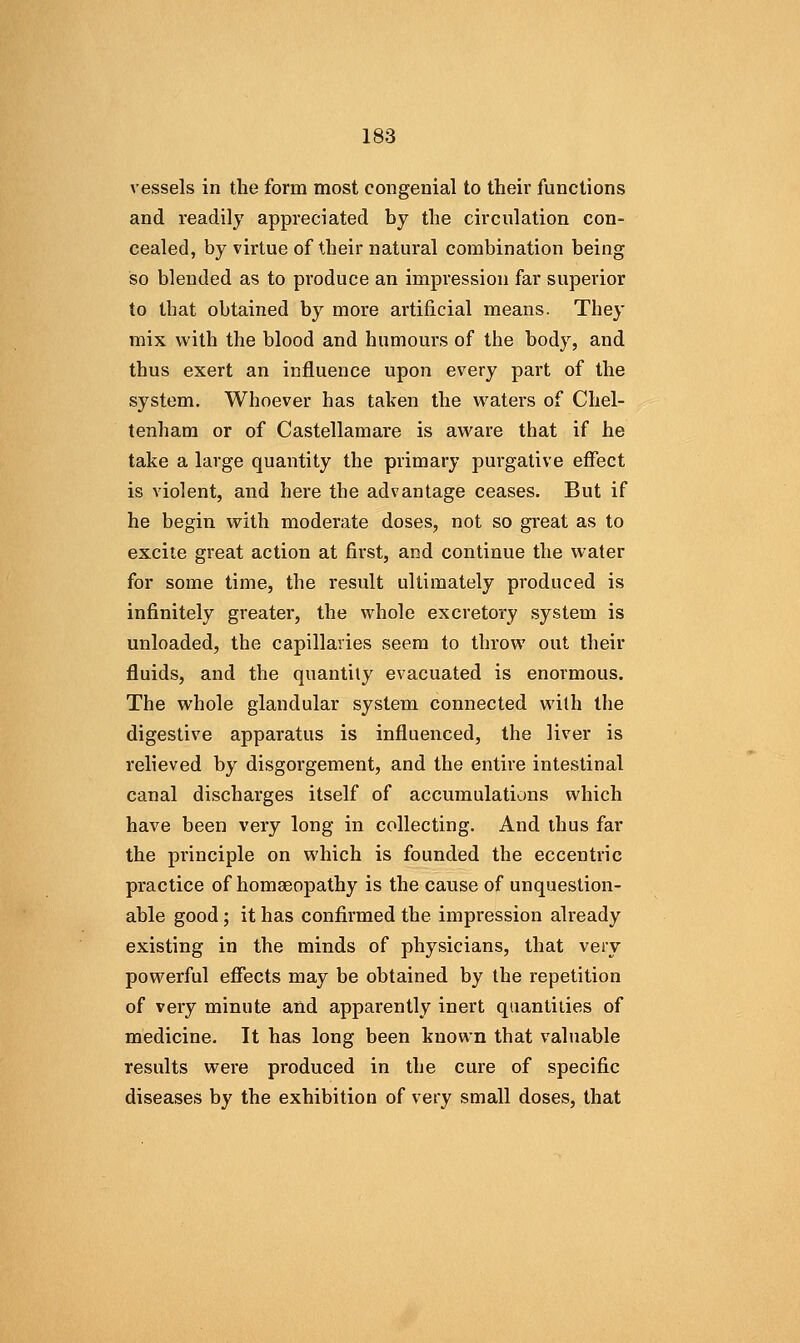 vessels in the form most congenial to their functions and readily appreciated by the circulation con- cealed, by virtue of their natural combination being so blended as to produce an impression far superior to that obtained by more artificial means. They mix with the blood and humours of the body, and thus exert an influence upon every part of the system. Whoever has taken the waters of Chel- tenham or of Castellamare is aware that if he take a large quantity the primary purgative effect is violent, and here the advantage ceases. But if he begin with moderate doses, not so great as to excite great action at first, and continue the water for some time, the result ultimately produced is infinitely greater, the whole excretory system is unloaded, the capillaries seem to throw out their fluids, and the quantity evacuated is enormous. The whole glandular system connected with the digestive apparatus is influenced, the liver is relieved by disgorgement, and the entire intestinal canal discharges itself of accumulations which have been very long in collecting. And thus far the principle on which is founded the eccentric practice of homaeopathy is the cause of unquestion- able good; it has confirmed the impression already existing in the minds of physicians, that very powerful effects may be obtained by the repetition of very minute and apparently inert quantities of medicine. It has long been known that valuable results were produced in the cure of specific diseases by the exhibition of very small doses, that