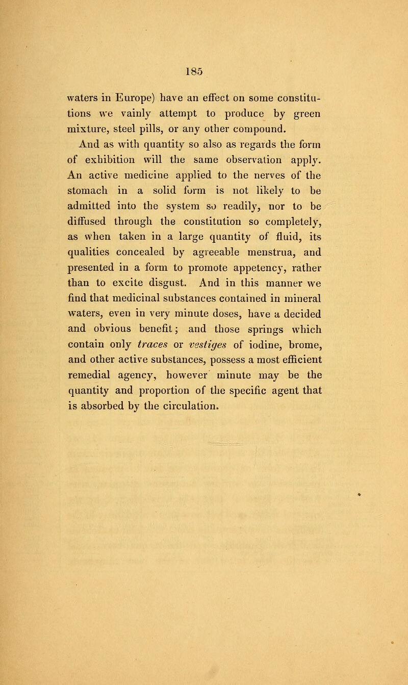 waters in Europe) have an effect on some constitu- tions we vainly attempt to produce by green mixture, steel pills, or any other compound. And as with quantity so also as regards the form of exhibition will the same observation apply. An active medicine applied to the nerves of the stomach in a solid form is not likely to be admitted into the system so readily, nor to be diffused through the constitution so completely, as when taken in a large quantity of fluid, its qualities concealed by agreeable menstrua, and presented in a form to promote appetency, rather than to excite disgust. And in this manner we find that medicinal substances contained in mineral waters, even in very minute doses, have a decided and obvious benefit; and those springs which contain only traces or vestiges of iodine, brome, and other active substances, possess a most efficient remedial agency, however minute may be the quantity and proportion of the specific agent that is absorbed by the circulation.