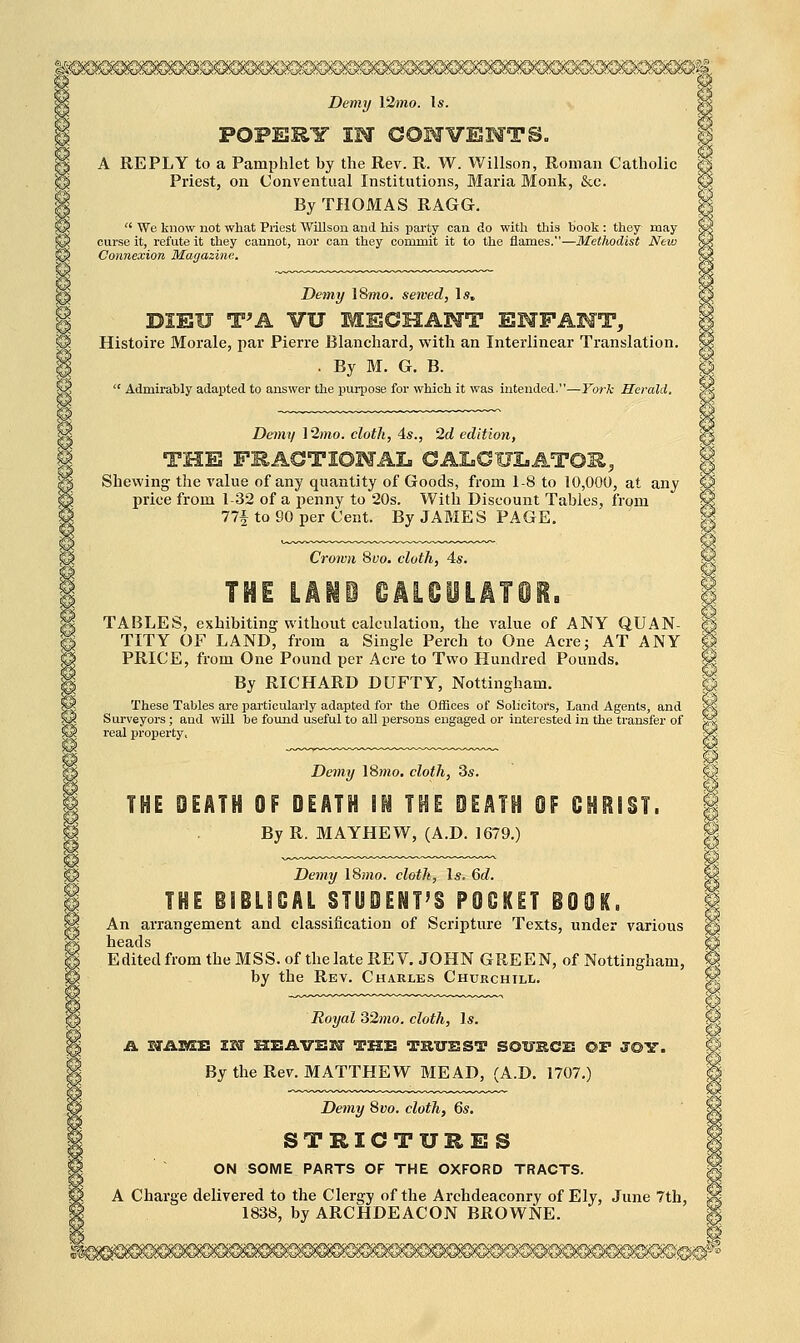 A REPLY to a Pamphlet by the Rev. R. W. Willson, Roman Catholic Priest, on Conventual Institutions, Maria Monk, Sec. By THOMAS RAGG.  We know not what Priest 'VVillson and his party can do with this book : they may curse it, refute it they cannot, nor can they commit it to the flames.—Methodist New Connexion Magazine. Demy 18/jio. sewed, 1«, DIEU T^A VU MECHAHT ENFANT, Histoire Morale, par Pierre Blanchard, with an Interlinear Translation. . By M. G. B.  Admirably adapted to answer the purpose for which it was intended.—York Herald. Demy \2mo. cloth, As., 2d edition, THE FRACTIOMAL GAI.CUI.AT011, Shewing the value of any quantity of Goods, from 1-8 to 10,000, at any price from 1-32 of a penny to 20s. With Discount Tables, from 77f to 90 per Cent. By JAMES PAGE, Crown 8yo. cloth, 4s. TABLES, exhibiting without calculation, the value of ANY QUAN- TITY OF LAND, from a Single Perch to One Acre; AT ANY PRICE, from One Pound per Acre to Two Hundred Pounds. By RICHARD DUFTY, Nottingham. These Tables are particularly adapted for the Offices of Solicitors, Land Agents, and Surveyors; and will be found useful to all persons engaged or interested in the transfer of real property. Demy 18jmo. cloth, 3«. THE DEATH OF DEATH IN THE DEATH OF OHRIST. By R. MAYHEW, (A.D. 1679.) Demy l8mo. cloth, Is. 6d. THE ilBLSOAL STUDENT'S POCKET iOQK. An arrangement and classification of Scripture Texts, under various EditedfromtheMSS.of the late REV. JOHN GREEN, of Nottingham, by the Rev. Charles Churchill. Royal 32mo. cloth. Is. By the Rev. MATTHEW MEAD, (A.D. 1707.) Demy 8vo. cloth, 6s. STRICTURES ON SOME PARTS OF THE OXFORD TRACTS. A Charge delivered to the Clergy of the Archdeaconry of Ely, June 7th, 1838, by ARCHDEACON BROWNE.