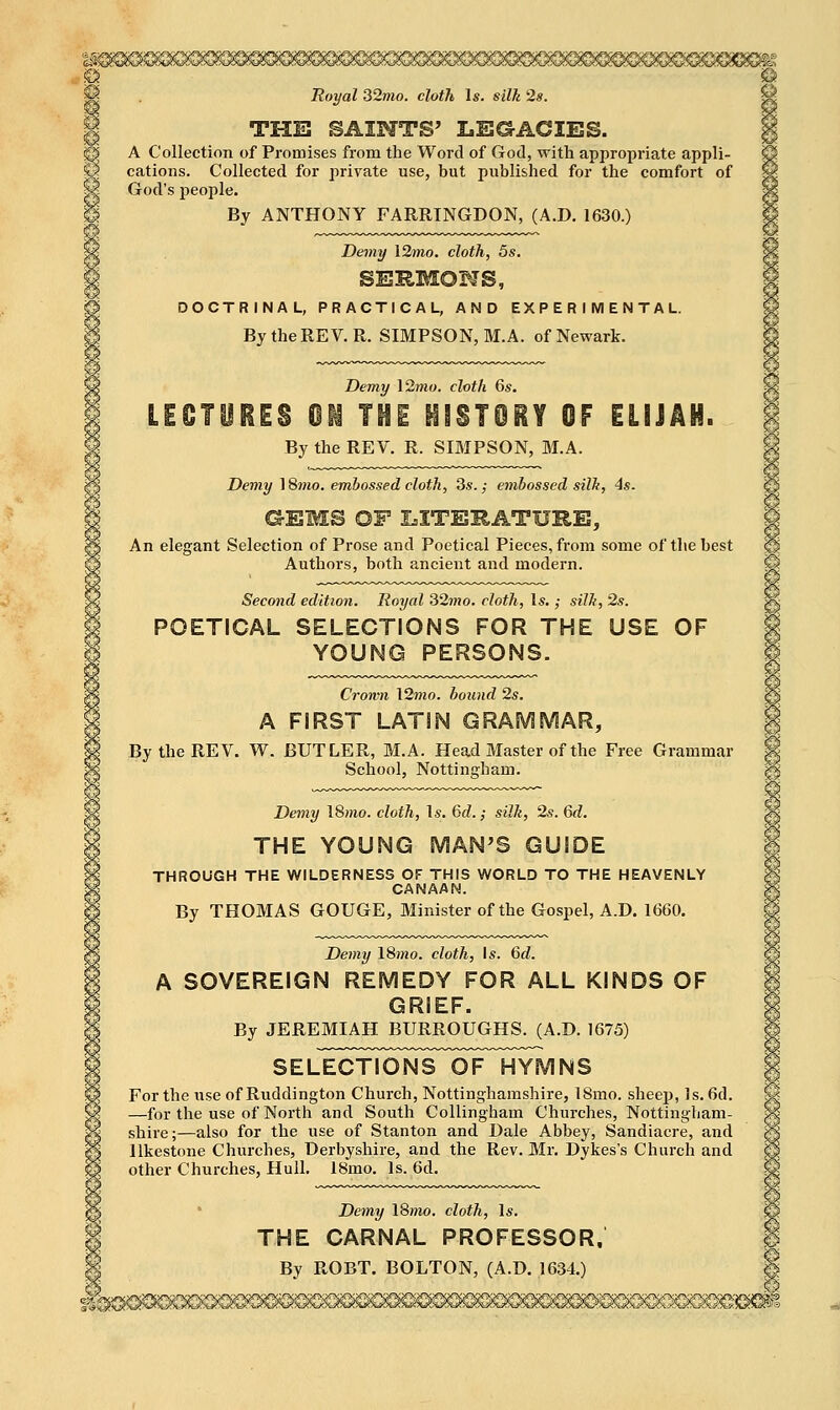 ,© Royal 32mo. cloth Is. silk 2s. THE SAINTS' LEGACIES. A Collection of Promises from the Word of God, with appropriate appli- cations. Collected for private use, but published for the comfort of God's people. By ANTHONY FARRINGDON, (A.D. 1630.) Demy 12mo. cloth, 5s. smnmoms, DOCTRINAL, PRACTICAL, AND EXPERIMENTAL. By the REV. R. SIMPSON, M.A. of Newark. Demy 12?wo. cloth 6s. LEOTUiiS 01 THE HfSTOiY OF ELIJAH. By the REV. R. SIMPSON, M.A. Demy 18mo. embossed cloth, 3s.,- etnbossed silh, 4s. G-EMS OF I=ITE11ATURE, An elegant Selection of Prose and Poetical Pieces, from some of the best Authors, both ancient and modern. Second edition. Royal 32mo. cloth, Is. ; silli, 2s. POETICAL SELECTIONS FOR THE USE OF YOUNG PERSONS. Cromi \2mo. hound 2s. A FIRST LATIN GRAMMAR, By the REV. W. BUTLER, M.A. Head Master of the Free Grammar School, Nottingham. Demy ISrno. cloth, \s. 6d. ,• silk, 2s. 6d. THE YOUNG MAN'S GUIDE THROUGH THE WILDERNESS OF THIS WORLD TO THE HEAVENLY CANAAN. By THOMAS GOUGE, Minister of the Gospel, A.D. 1660. Demy \Smo. cloth, Is. Qd. A SOVEREIGN REMEDY FOR ALL KINDS OF GRIEF. By JEREMIAH BURROUGHS. (A.D. 1675) S E L^SToNS^OlFTfYM N S For the use of Ruddington Church, Nottinghamshire, 18mo. sheep, Is. 6d. —for the use of North and South Collingham Churches, Nottingham- shire;—also for the use of Stanton and Dale Abbey, Sandiacre, and llkestone Churches, Derbyshire, and the Rev. Mr. Dykes's Church and other Churches, Hull, 18mo. Is. 6d. Demy 18»io. cloth, Is. THE CARNAL PROFESSOR, By ROBT. BOLTON, (A.D. 1634.)