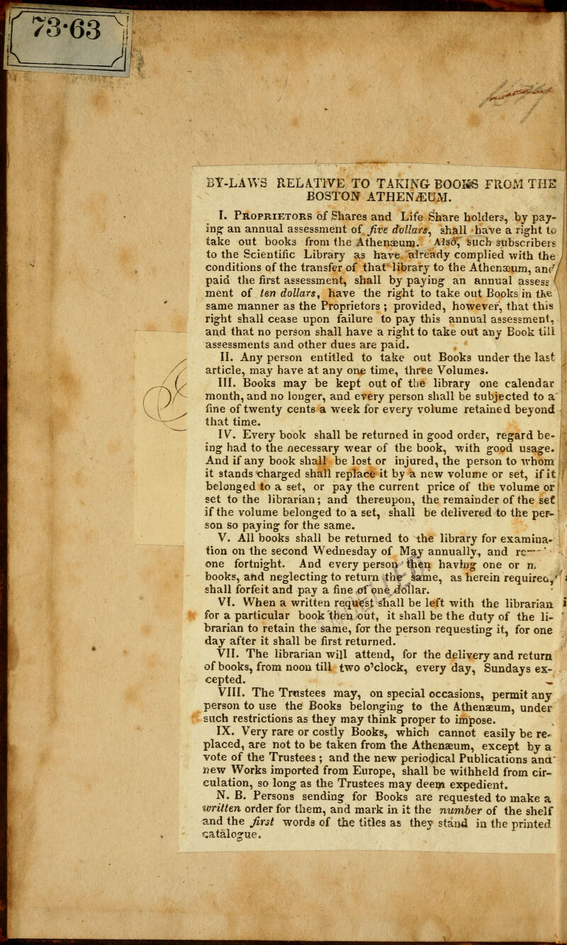 m 73-63 J& feY-LAWS RELATIVE TO TAKING BOOISS FROM THE BOSTON ATHENAEUM. I. Proprietors of Shares and Life Share holders, by pay- In^ an annual assessment of five dollars, shall have a right to take out books from the Athenaeum. Also,' such subscribers to the Scientific Library as hare already complied with the conditions of the transfer of that library to the Athenaeum, anr'y paid the first assessment, shall by paying an annual assess ment of ten dollars, have the right to take out Books in the same manner as the Proprietors ; provided, however, that this right shall cease upon failure to pay this annual assessment, ' and that no person shall have a right to take out any Book till assessments and other dues are paid. II. Any person entitled to take out Books under the last article, may have at any one time, three Volumes. III. Books may be kept out of the library one calendar month, and no longer, and every person shall be subjected to a fine of twenty cents a week for every volume retained beyond that time. IV. Every book shall be returned in good order, regard be- < ing had to the necessary wear of the book, with good usage. And if any book shall be lost or injured, the person to whom it stands charged shall replace it by a new volume or set, if it belonged to a set, or pay the current price of the volume or set to the librarian; and thereupon, the remainder of the set if the volume belonged to a set, shall be delivered to the per- j son so paying for the same. V. All books shall be returned to the library for examina- tion on the second Wednesday of Ma>y annually, and re—' one fortnight. And every person then having one or n, books, and neglecting to return the lame, as herein requirec,' shall forfeit and pay a fine .of one dollar. VI. When a written request shall be left with the librarian for a particular book then out, it shall be the duty of the li- brarian to retain the same, for the person requesting it, for one day after it shall be first returned. VII. The librarian will attend, for the delivery and return of books, from noon till two o'clock, everyday, Sundays ex- cepted. „ VIII. The Trustees may, on special occasions, permit any person to use the Books belonging to the Athenaeum, under such restrictions as they may think proper to impose. IX. Very rare or costly Books, which cannot easily be re^ placed, are not to be taken from the Athenaeum, except by a vote of the Trustees ; and the new periodical Publications ana' new Works imported from Europe, shall be withheld from cir- culation, so long as the Trustees may deem expedient. N. B. Persons sending for Books are requested to make a written order for them, and mark in it the number of the shelf and the first words of the titles as they stand in the printed catalogue.