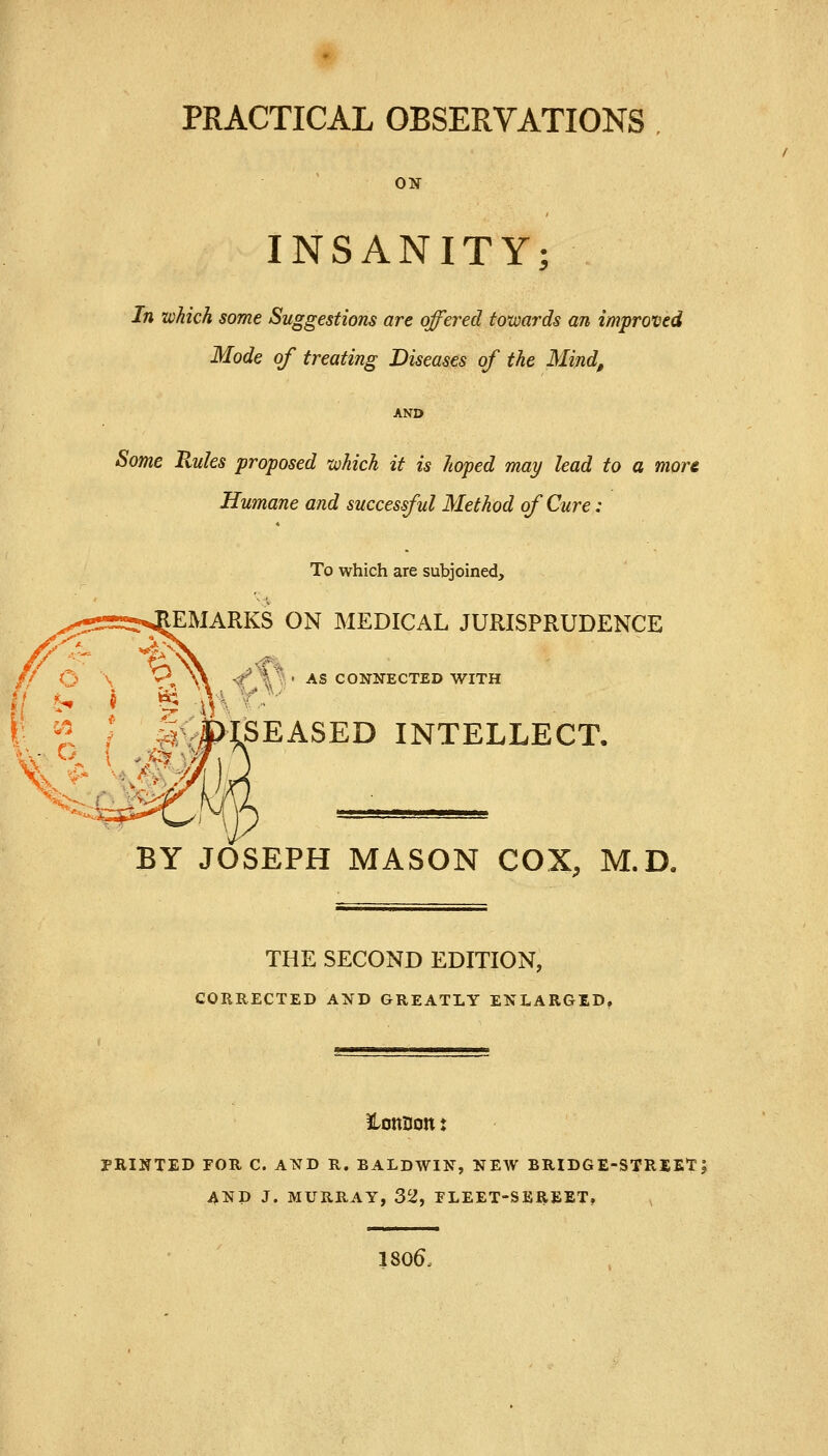 PRACTICAL OBSERVATIONS ON INSANITY; In which some Suggestions are offered towards an improved Mode of treating Diseases of the Mind, AND Some Uules proposed which it is hoped may lead to a more Humane and successful Method of Cure: To which are subjoined, EMARKS ON MEDICAL JURISPRUDENCE <f ~%S ' AS CONNECTED WITH v SEASED INTELLECT. BY JOSEPH MASON COX, M.D« THE SECOND EDITION, CORRECTED AND GREATLY ENLARGED. PRINTED FOR C. AND R. BALDWIN, NEW BRIDGE-STREET; AND J. MURRAY, 32, PLEET-SEREET, 1806,