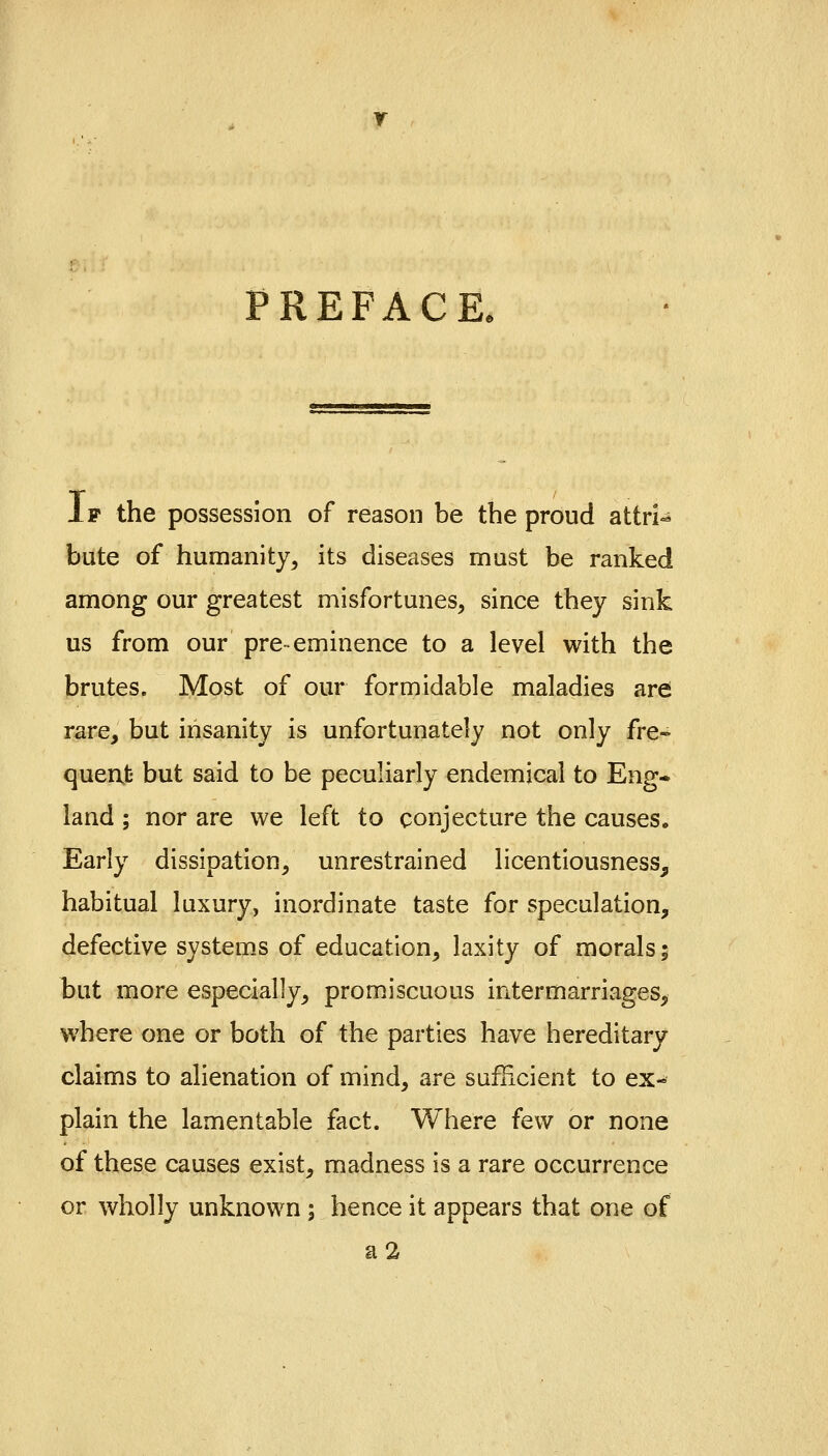 PREFACE, If the possession of reason be the proud attri^ bute of humanity, its diseases must be ranked among our greatest misfortunes, since they sink us from our pre-eminence to a level with the brutes. Most of our formidable maladies are rare, but insanity is unfortunately not only fre* quent but said to be peculiarly endemical to Eng- land ; nor are we left to conjecture the causes. Early dissipation, unrestrained licentiousness, habitual luxury, inordinate taste for speculation, defective systems of education, laxity of morals; but more especially, promiscuous intermarriages, where one or both of the parties have hereditary claims to alienation of mind, are sufficient to ex- plain the lamentable fact. Where few or none of these causes exist, madness is a rare occurrence or wholly unknown; hence it appears that one of a2