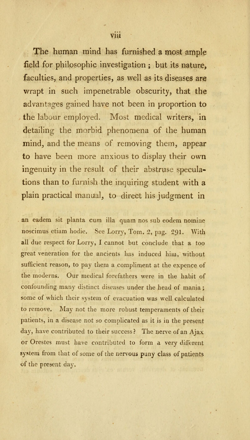 Vlll The human mind has furnished a most ample field for philosophic investigation ; but its nature, faculties, and properties, as well as its diseases are wrapt in such impenetrable obscurity, that the advantages gained have not been in proportion to the labour employed. Most medical writers, in detailing the morbid phenomena of the human mind, and the means of removing them, appear to have been more anxious to display their own ingenuity in the result of their abstruse specula- tions than to furnish the inquiring student with a plain practical manual, to direct his judgment in an eadem sit planta cum ilia quam nos sub eodem nomine noscimus etiam hodie. See Lorry, Tom. 2, pag. 291. With all due respect for Lorry, I cannot but conclude that a too great veneration for the ancients has induced him, without sufficient reason, to pay them a compliment at the expence of the moderns. Our medical forefathers were in the habit of confounding many distinct diseases under the head of mania; some of which their system of evacuation was well calculated to remove. May not the more robust temperaments of their patients, in a disease not so complicated as it is in the present da}7, have contributed to their success? The nerve of an Ajax or Orestes must have contributed to form a very different system from that of some of the nervous puny class of patients of the present day.