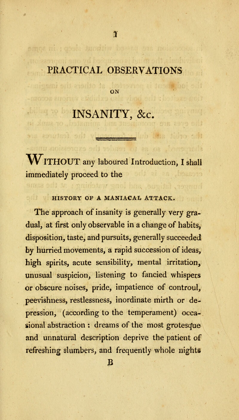 PRACTICAL OBSERVATIONS ON INSANITY, &c. WITHOUT any laboured Introduction, I shall immediately proceed to the HISTORY OP A MANIACAL ATTACK. The approach of insanity is generally very gra- dual, at first only observable in a change of habits, disposition, taste, and pursuits, generally succeeded by hurried movements, a rapid succession of ideas, high spirits, acute sensibility, mental irritation, unusual suspicion, listening to fancied whispers or obscure noises, pride, impatience of controul, peevishness, restlessness, inordinate mirth or de- pression, (according to the temperament) occa- sional abstraction : dreams of the most grotescjtie and unnatural description deprive the patient of refreshing slumbers, and frequently whole nights B
