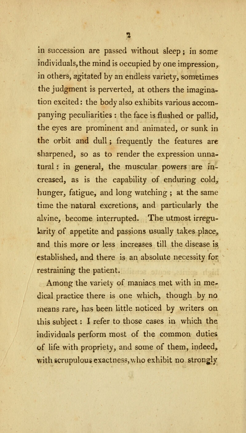 1 in succession are passed without sleep; in some individuals, the mind is occupied by one impression, in others, agitated by an endless variety, sometimes the judgment is perverted, at others the imagina- tion excited: the body also exhibits various accom- panying peculiarities : the face is flushed or pallid, the eyes are prominent and animated, or sunk in the orbit and dull; frequently the features are sharpened, so as to render the expression unna- tural : in general, the muscular powers are in- creased, as is the capability of enduring cold, hunger, fatigue, and long watching ; at the same time the natural excretions, and particularly the alvine, become interrupted. The utmost irregu- larity of appetite and passions usually takes place, and this more or less increases till the disease is established, and there is an absolute necessity for restraining the patient. Among the variety of maniacs met with in me- dical practice there is one which, though by no means rare, has been little noticed by writers on this subject: I refer to those cases in which the individuals perform most of the common duties of life with propriety, and some of them, indeed, with scrupulous exactness, who exhibit no strongly