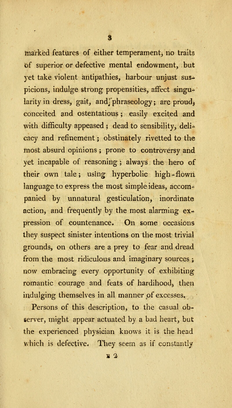 s marked features of either temperament, no traits of superior or defective mental endowment, but yet take violent antipathies, harbour unjust sus- picions, indulge strong propensities, affect singu- larity in dress, gait, andj'phraseology; are proud^ conceited and ostentatious; easily excited and with difficulty appeased 5 dead to sensibility, deli- cacy and refinement; obstinately rivetted to the most absurd opinions ; prone to controversy and yet incapable of reasoning i always the hero of their own tale; using hyperbolic high->flown language to express the most simple ideas, accom- panied by unnatural gesticulation^ inordinate action, and frequently by the most alarming ex- pression of countenance. On some occasions they suspect sinister intentions on the most trivial grounds, on others are a prey to fear and dread from the most ridiculous and imaginary sources ; now embracing every opportunity of exhibiting romantic courage and feats of hardihood, then indulging themselves in all manner of excesses. Persons of this description, to the casual ob- server, might appear actuated by a bad heart, but the experienced physician knows it is the head which is defective. They seem as if constantly