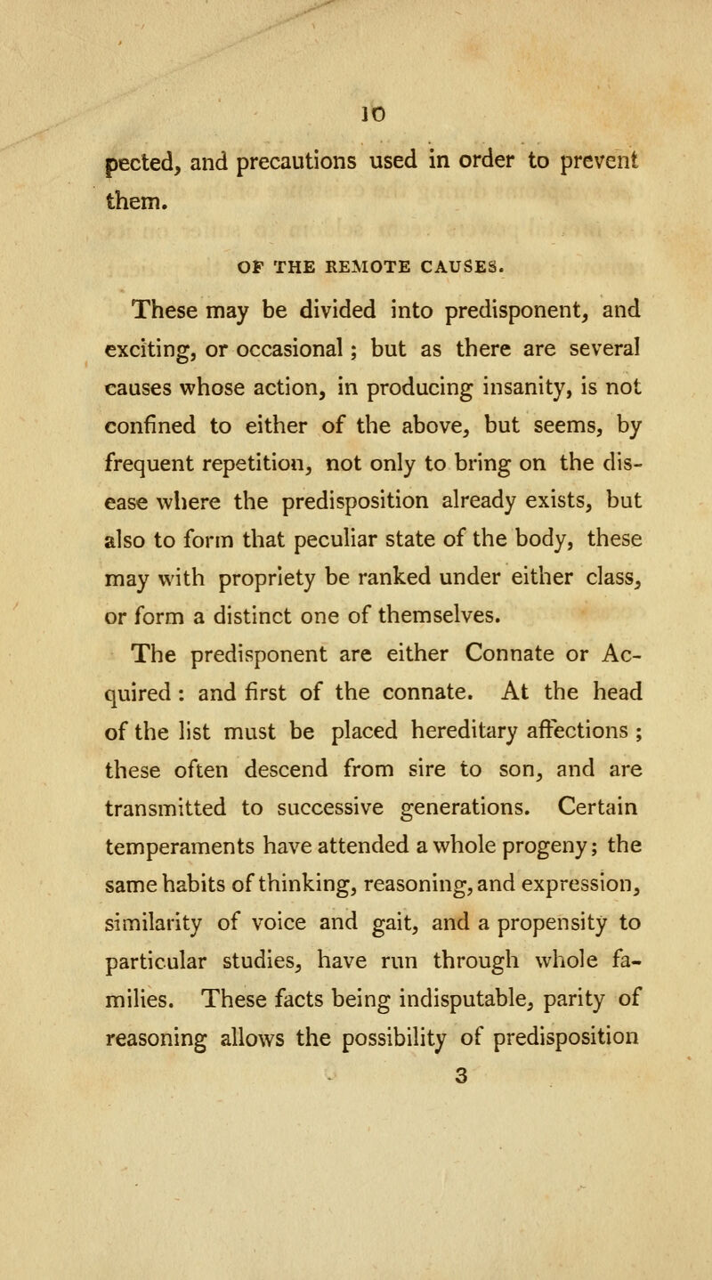 pected, and precautions used in order to prevent them. OF THE REMOTE CAUSES. These may be divided into predisponent, and exciting, or occasional; but as there are several causes whose action, in producing insanity, is not confined to either of the above, but seems, by frequent repetition, not only to bring on the dis- ease where the predisposition already exists, but also to form that peculiar state of the body, these may with propriety be ranked under either class, or form a distinct one of themselves. The predisponent are either Connate or Ac- quired : and first of the connate. At the head of the list must be placed hereditary affections ; these often descend from sire to son, and are transmitted to successive generations. Certain temperaments have attended a whole progeny; the same habits of thinking, reasoning, and expression, similarity of voice and gait, and a propensity to particular studies, have run through whole fa- milies. These facts being indisputable, parity of reasoning allows the possibility of predisposition 3