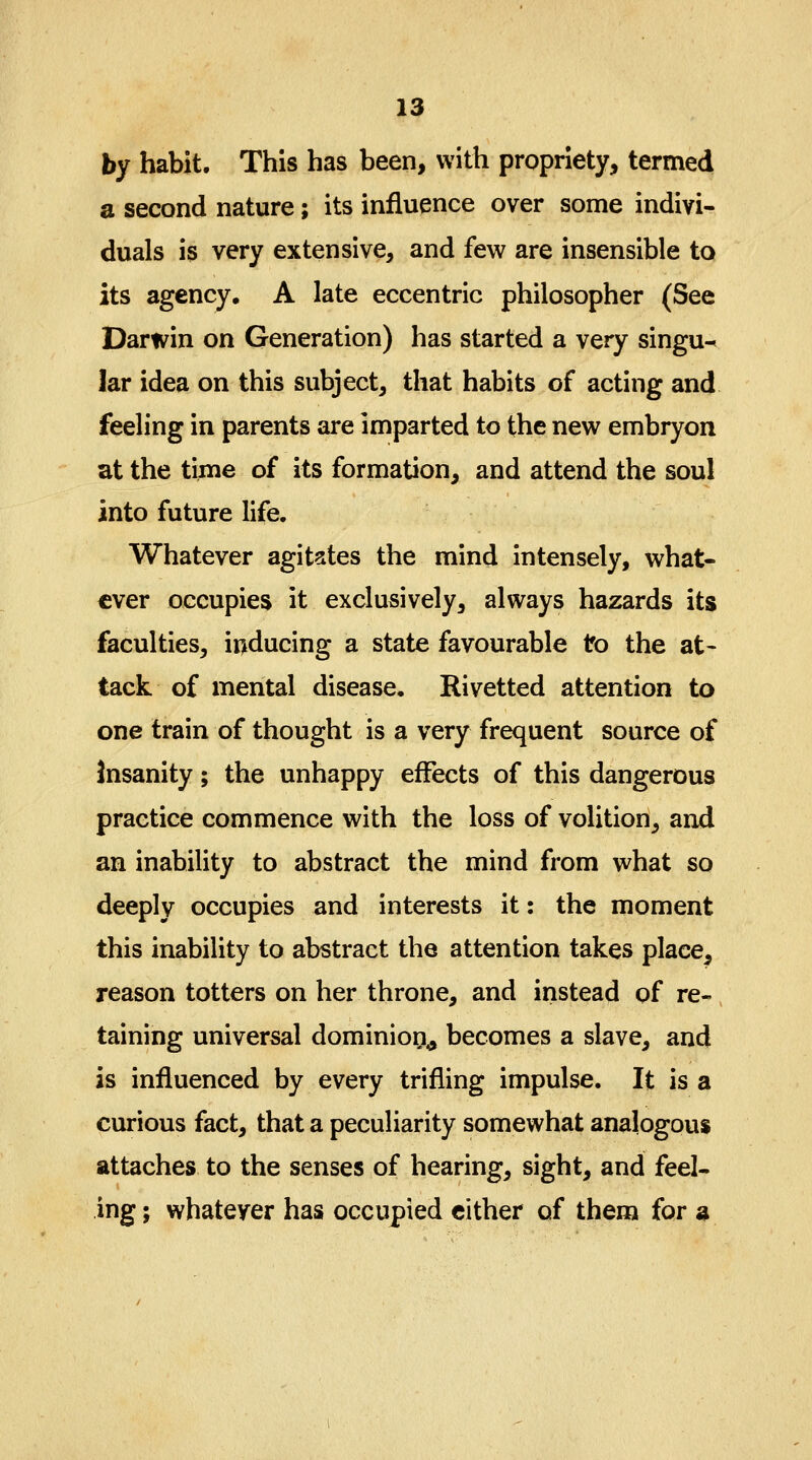 by habit. This has been, with propriety, termed a second nature; its influence over some indivi- duals is very extensive, and few are insensible to its agency, A late eccentric philosopher (See Darwin on Generation) has started a very singu- lar idea on this subject, that habits of acting and feeling in parents are imparted to the new embryon at the time of its formation, and attend the soul into future life. Whatever agitates the mind intensely, what- ever occupies it exclusively, always hazards its faculties, inducing a state favourable to the at- tack of mental disease. Rivetted attention to one train of thought is a very frequent source of Insanity; the unhappy effects of this dangerous practice commence with the loss of volition^ and an inability to abstract the mind from what so deeply occupies and interests it: the moment this inability to abstract the attention takes place, reason totters on her throne, and instead of re- taining universal dominion,, becomes a slave, and is influenced by every trifling impulse. It is a curious fact, that a peculiarity somewhat analogous attaches to the senses of hearing, sight, and feel- ing ; whatever has occupied either of them for 3