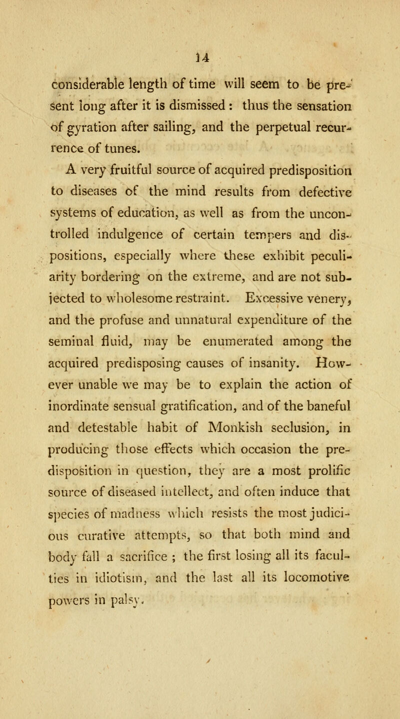 u considerable length of time will seem to be pre- sent long after it is dismissed : thus the sensation of gyration after sailing, and the perpetual recur- rence of tunes. A very fruitful source of acquired predisposition to diseases of the mind results from defective systems of education, as well as from the uncon- trolled indulgence of certain tempers and dis- positions, especially where these exhibit peculi- arity bordering on the extreme, and are not sub- jected to wholesome restraint. Excessive venery, and the profuse and unnatural expenditure of the seminal fluid, may be enumerated among the acquired predisposing causes of insanity. How- ever unable we may be to explain the action of inordinate sensual gratification, and of the baneful and detestable habit of Monkish seclusion, in producing those effects which occasion the pre- disposition in question, they are a most prolific source of diseased intellect, and often induce that species of madness which resists the most judici- ous curative attempts, so that both mind and body fall a sacrifice ; the first losing all its facul- ties in idiotism, and the last all its locomotive powers in palsy.