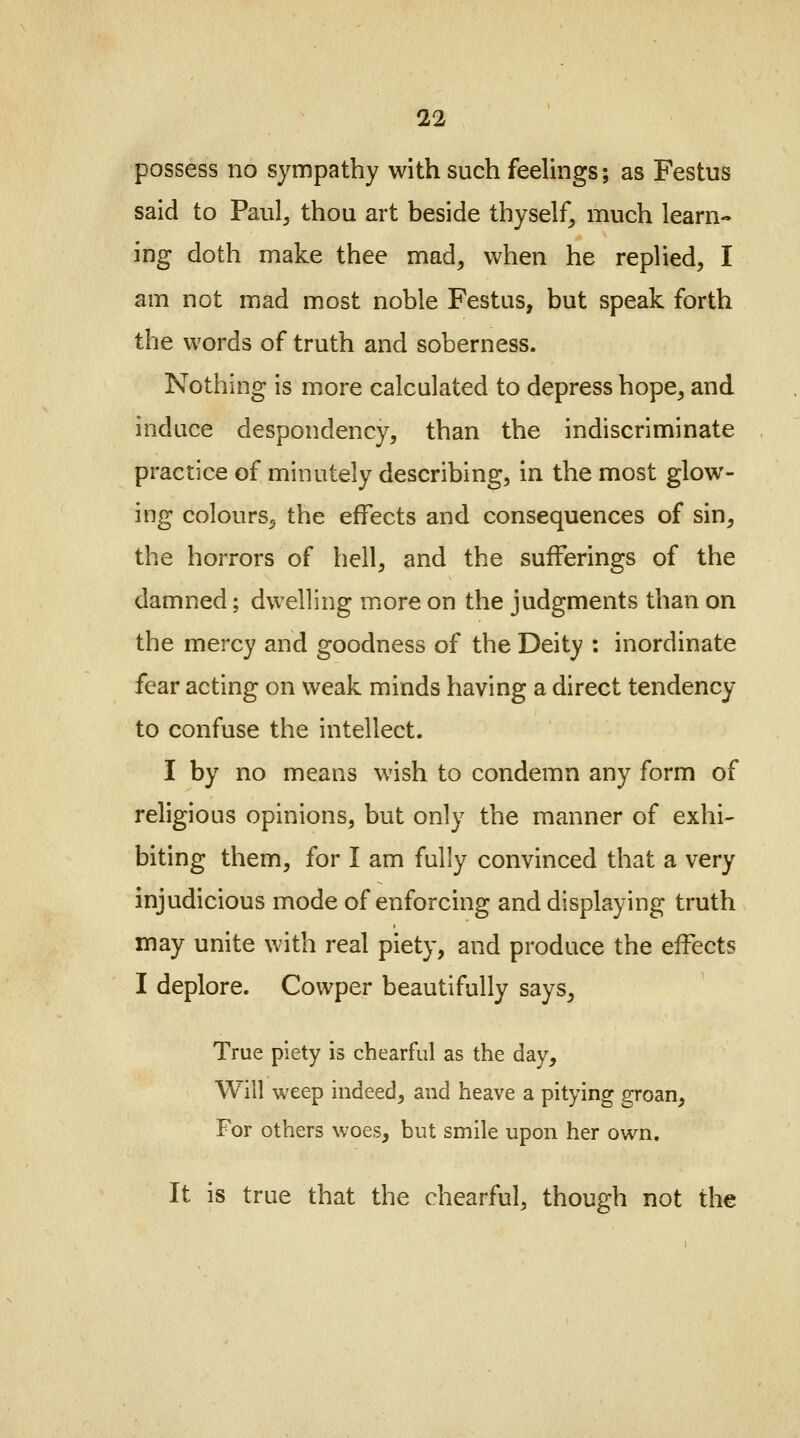 possess no sympathy with such feelings; as Festus said to Pau^ thou art beside thyself, much learn- ing doth make thee mad, when he replied, I am not mad most noble Festus, but speak forth the words of truth and soberness. Nothing is more calculated to depress hope, and induce despondency, than the indiscriminate practice of minutely describing, in the most glow- ing colours, the effects and consequences of sin, the horrors of hell, and the sufferings of the damned; dwelling more on the judgments than on the mercy and goodness of the Deity : inordinate fear acting on weak minds having a direct tendency to confuse the intellect. I by no means wish to condemn any form of religious opinions, but only the manner of exhi- biting them, for I am fully convinced that a very injudicious mode of enforcing and displaying truth may unite with real piety, and produce the effects I deplore. Cowper beautifully says, True piety is chearful as the day, Will weep indeed, and heave a pitying groan, For others woes, but smile upon her own. It is true that the chearful, though not the