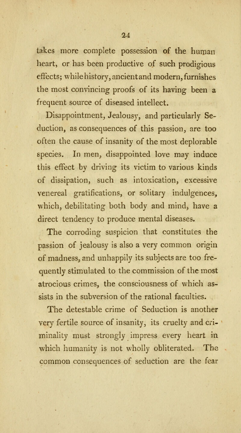 takes more complete possession of the human heart, or has been productive of such prodigious effects; while history, ancient and modern, furnishes the most convincing proofs of its having been a frequent source of diseased intellect. Disappointment, Jealousy, and particularly Se- duction, as consequences of this passion, are too often the cause of insanity of the most deplorable species. In men, disappointed love may induce this effect by driving its victim to various kinds of dissipation, such as intoxication, excessive venereal gratifications, or solitary indulgences, which, debilitating both body and mind, have a direct tendency to produce mental diseases. The corroding suspicion that constitutes the passion of jealousy is also a very common origin of madness, and unhappily its subjects are too fre- quently stimulated to the commission of the most atrocious crimes, the consciousness of which as- sists in the subversion of the rational faculties. The detestable crime of Seduction is another very fertile source of insanity, its cruelty and cri- minality must strongly impress every heart in which humanity is not wholly obliterated. The common consequences of seduction are the fear