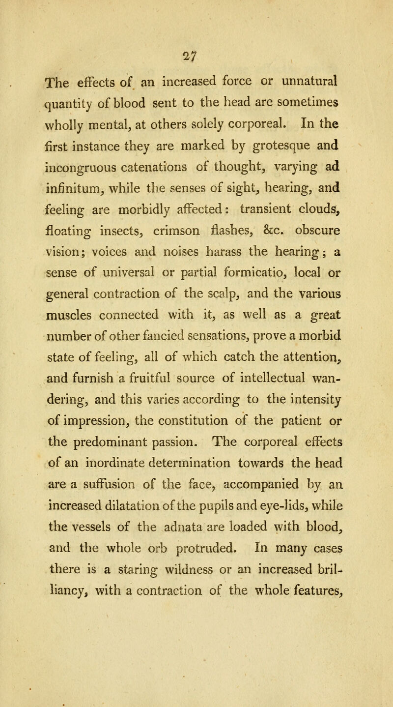 17 The effects of an increased force or unnatural quantity of blood sent to the head are sometimes wholly mental, at others solely corporeal. In the first instance they are marked by grotesque and incongruous catenations of thought, varying ad infinitum, while the senses of sight, hearing, and feeling are morbidly affected: transient clouds, floating insects, crimson flashes, &c. obscure vision; voices and noises harass the hearing; a sense of universal or partial formicatio, local or general contraction of the scalp, and the various muscles connected with it, as well as a great number of other fancied sensations, prove a morbid state of feeling, all of which catch the attention, and furnish a fruitful source of intellectual wan- dering, and this varies according to the intensity of impression, the constitution of the patient or the predominant passion. The corporeal effects of an inordinate determination towards the head are a suffusion of the face, accompanied by an increased dilatation of the pupils and eye-lids, while the vessels of the adnata are loaded with blood, and the whole orb protruded. In many cases there is a staring wildness or an increased bril- liancy, with a contraction of the whole features.