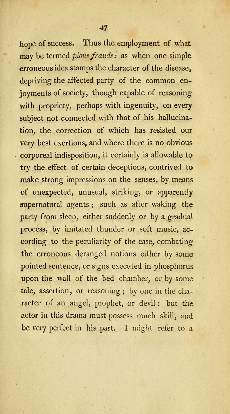 hope of success. Thus the employment of what may be termed pious frauds: as when one simple erroneous idea stamps the character of the disease, depriving the affected party of the common en- joyments of society, though capable of reasoning with propriety, perhaps with ingenuity, on every subject not connected with that of his hallucina- tion, the correction of which has resisted our very best exertions, and where there is no obvious . corporeal indisposition, it certainly is allowable to try the effect of certain deceptions, contrived to make strong impressions on the senses, by means of unexpected, unusual, striking, or apparently supernatural agents ; such as after waking the party from sleep, either suddenly or by a gradual process, by imitated thunder or soft music, ac- cording to the peculiarity of the case, combating the erroneous deranged notions either by some pointed sentence, or signs executed in phosphorus upon the wall of the bed chamber, or by some tale, assertion, or reasoning; by one in the cha- racter of an angel, prophet, or devil : but the actor in this drama must possess much skill, and be very perfect in his part. I might refer to a