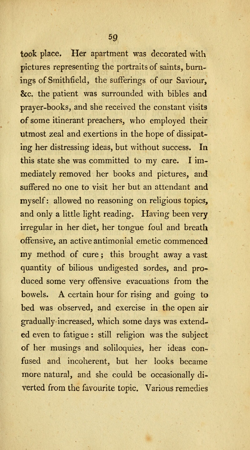 took place. Her apartment was decorated with pictures representing the portraits of saints, burn- ings of Smithfi eld, the sufferings of our Saviour, &c. the patient was surrounded with bibles and prayer-books, and she received the constant visits of some itinerant preachers, who employed their utmost zeal and exertions in the hope of dissipat- ing her distressing ideas, but without success. In this state she was committed to my care. I im- mediately removed her books and pictures, and suffered no one to visit her but an attendant and myself: allowed no reasoning on religious topics, and only a little light reading. Having been very irregular in her diet, her tongue foul and breath offensive, an active antimonial emetic commenced my method of cure; this brought away a vast quantity of bilious undigested sordes, and pro- duced some very offensive evacuations from the bowels. A certain hour for rising and going to bed was observed, and exercise in the open air gradually increased, which some days was extend- ed even to fatigue: still religion was the subject of her musings and soliloquies, her ideas con- fused and incoherent, but her looks became more natural, and she could be occasionally di- verted from the favourite topic. Various remedies