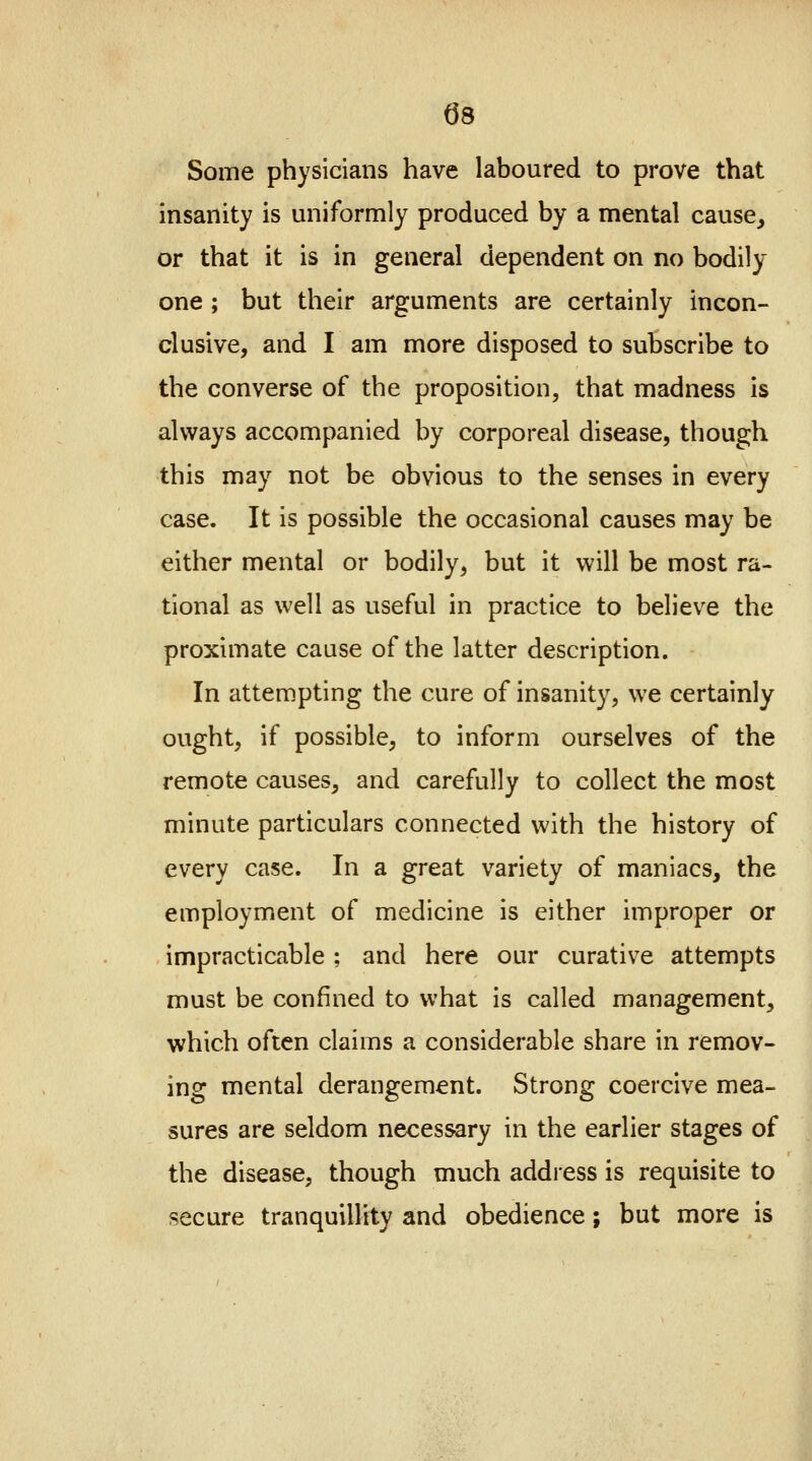 08 Some physicians have laboured to prove that insanity is uniformly produced by a mental cause, or that it is in general dependent on no bodily- one ; but their arguments are certainly incon- clusive, and I am more disposed to subscribe to the converse of the proposition, that madness is always accompanied by corporeal disease, though this may not be obvious to the senses in every case. It is possible the occasional causes may be either mental or bodily, but it will be most ra- tional as well as useful in practice to believe the proximate cause of the latter description. In attempting the cure of insanity, we certainly ought, if possible, to inform ourselves of the remote causes, and carefully to collect the most minute particulars connected with the history of every case. In a great variety of maniacs, the employment of medicine is either improper or impracticable ; and here our curative attempts must be confined to what is called management, which often claims a considerable share in remov- ing mental derangement. Strong coercive mea- sures are seldom necessary in the earlier stages of the disease, though much address is requisite to secure tranquillity and obedience; but more is