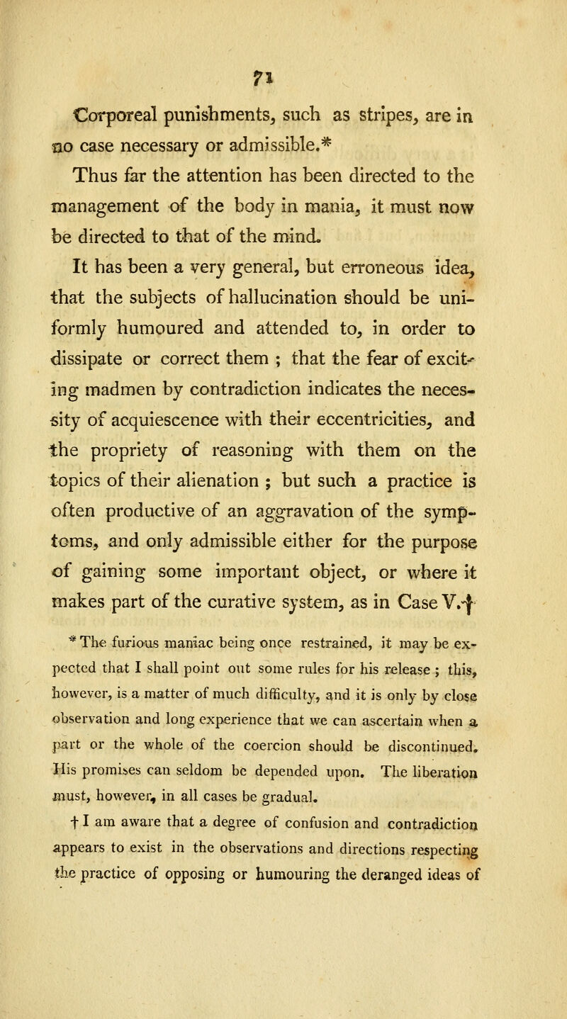 Corporeal punishments, such as stripes, are in no case necessary or admissible.* Thus far the attention has been directed to the management of the body in mania, it must now be directed to that of the mind. It has been a very general, but erroneous idea, that the subjects of hallucination should be uni- formly humoured and attended to, in order to dissipate or correct them ; that the fear of excit^ ing madmen by contradiction indicates the neces- sity of acquiescence with their eccentricities, and the propriety of reasoning with them on the topics of their alienation ; but such a practice is often productive of an aggravation of the symp- toms, and only admissible either for the purpose of gaining some important object, or where it makes part of the curative system, as in Case V.^ * The furious maniac being once restrained, it may be ex- pected that I shall point out some rules for his release ; this, however, is a matter of much difficulty, and it is only by close observation and long experience that we can ascertain when a part or the whole of the coercion should be discontinued. His promises can seldom be depended upon. The liberation must, however, in all cases be gradual. f I am aware that a degree of confusion and contradiction appears to exist in the observations and directions respecting the practice of opposing or humouring the deranged ideas of