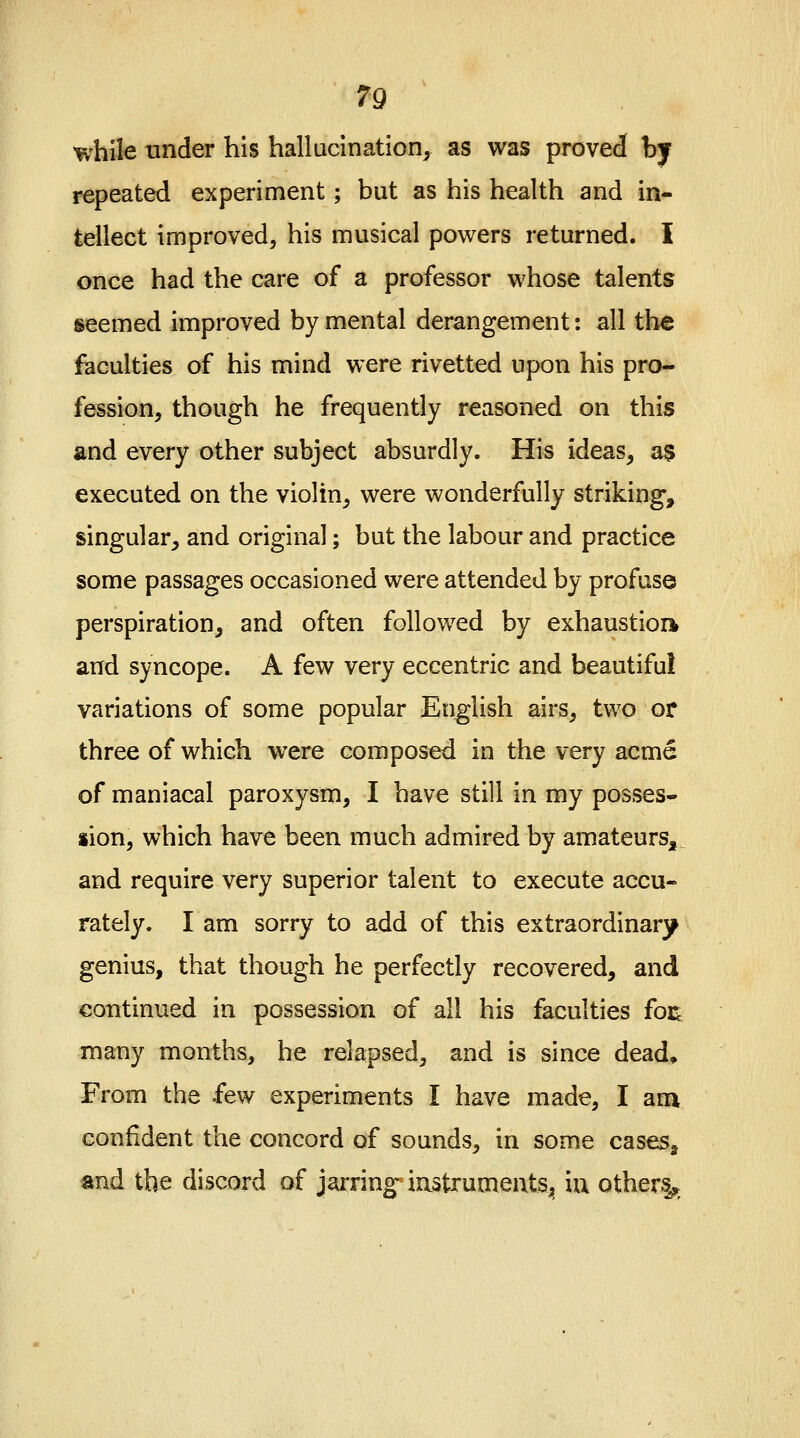 while under his hallucination, as was proved by repeated experiment; but as his health and in- tellect improved, his musical powers returned. I once had the care of a professor whose talents seemed improved by mental derangement: all the faculties of his mind were rivetted upon his pro- fession, though he frequently reasoned on this and every other subject absurdly. His ideas, as executed on the violin, were wonderfully striking, singular, and original; but the labour and practice some passages occasioned were attended by profuse perspiration, and often followed by exhaustion and syncope. A few very eccentric and beautiful variations of some popular English airs, two or three of which were composed in the very acme of maniacal paroxysm, I have still in my posses- sion, which have been much admired by amateurs, and require very superior talent to execute accu- rately. I am sorry to add of this extraordinary genius, that though he perfectly recovered, and continued in possession of all his faculties foe many months, he relapsed, and is since dead, From the few experiments I have made, I am confident the concord of sounds, in some cases, and the discord of jarring1 instruments., m others^