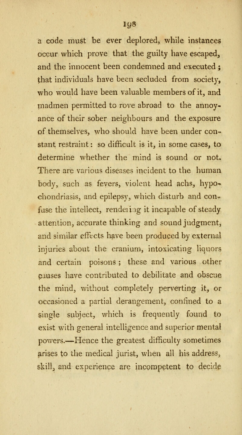 a code must be ever deplored, while instances occur which prove that the guilty have escaped, and the innocent been condemned and executed; that individuals have been secluded from society, who would have been valuable members of it, and madmen permitted to rove abroad to the annoy- ance of their sober neighbours and the exposure of themselves, who should have been under con- stant restraint: so difficult is it, in some cases, to determine whether the mind is sound or not. There are various diseases incident to the human body, such as fevers, violent head achs, hypo- chondriasis, and epilepsy, which disturb and conr fuse the intellect, rendeiiug it incapable of steady attention, accurate thinking and sound judgment, and similar effects have been produced by external injuries about the cranium, intoxicating liquors and certain poisons ; these and various other causes have contributed to debilitate and obscue the mind, without completely perverting it, or occasioned a partial derangement, confined to a single subject, which is frequently found to exist with general intelligence and superior mental powers.—Hence the greatest difficulty sometimes arises to the medical jurist, when all his address, skill, and experience are incompetent to decide