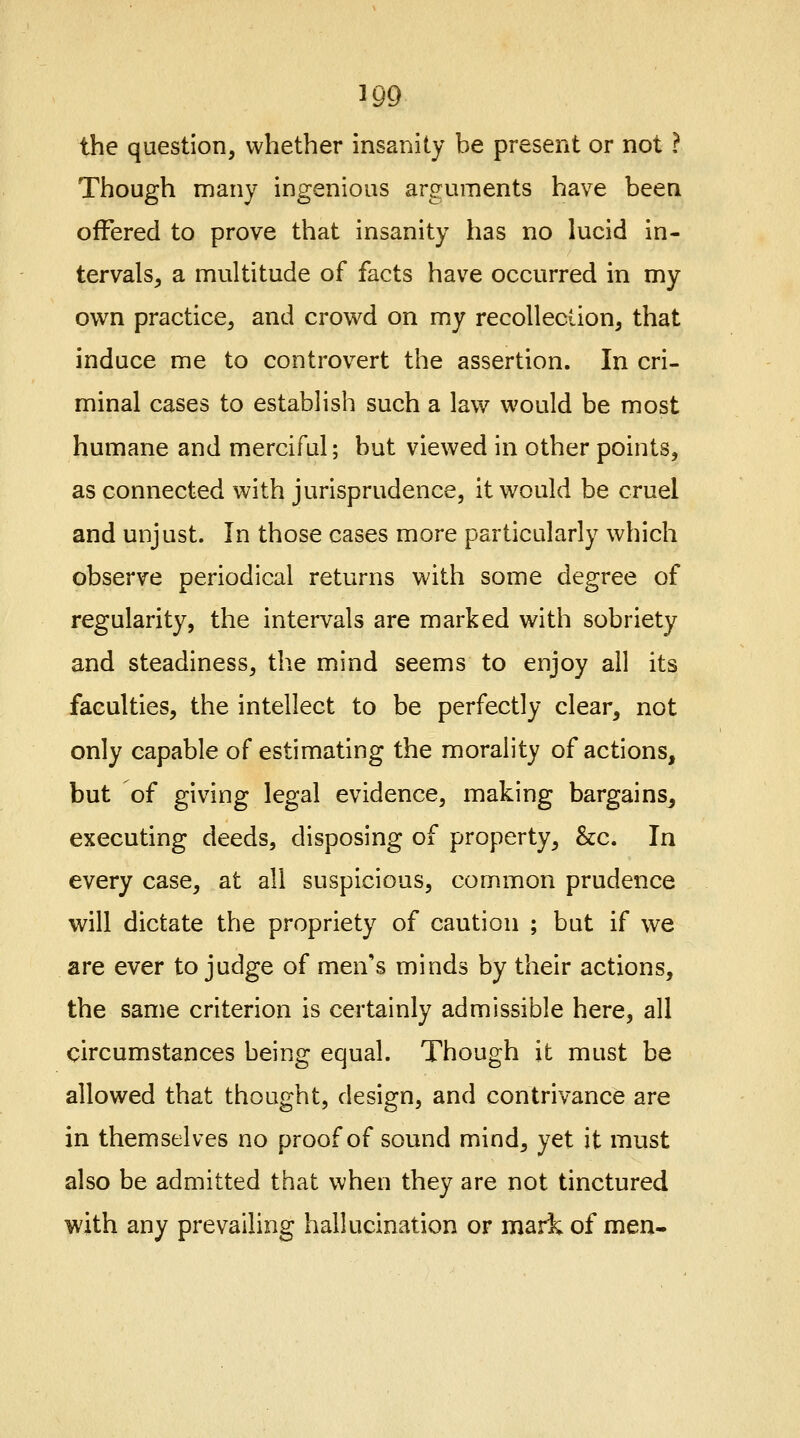 1QQ the question, whether insanity be present or not ? Though many ingenious arguments have been offered to prove that insanity has no lucid in- tervals, a multitude of facts have occurred in my own practice, and crowd on my recollection, that induce me to controvert the assertion. In cri- minal cases to establish such a law would be most humane and merciful; but viewed in other points, as connected with jurisprudence, it would be cruel and unjust. In those cases more particularly which observe periodical returns with some degree of regularity, the intervals are marked with sobriety and steadiness, the mind seems to enjoy all its faculties, the intellect to be perfectly clear, not only capable of estimating the morality of actions, but of giving legal evidence, making bargains^ executing deeds, disposing of property, &c. In every case, at all suspicious, common prudence will dictate the propriety of caution ; but if we are ever to judge of men's minds by their actions, the same criterion is certainly admissible here, all circumstances being equal. Though it must be allowed that thought, design, and contrivance are in themselves no proof of sound mind, yet it must also be admitted that when they are not tinctured with any prevailing hallucination or mark of men-