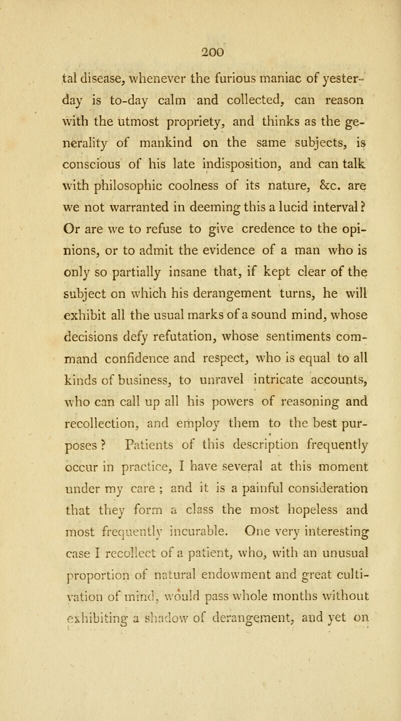 tal disease, whenever the furious maniac of yester- day is to-day calm and collected, can reason with the utmost propriety, and thinks as the ge- nerality of mankind on the same subjects, is conscious of his late indisposition, and can talk with philosophic coolness of its nature, &c. are we not warranted in deeming this a lucid interval ? Or are we to refuse to give credence to the opi- nions, or to admit the evidence of a man who is only so partially insane that, if kept clear of the subject on which his derangement turns, he will exhibit all the usual marks of a sound mind, whose decisions defy refutation, whose sentiments com- mand confidence and respect, who is equal to all kinds of business, to unravel intricate accounts, who can call up all his powers of reasoning and recollection, and employ them to the best pur- poses ? Patients of this description frequently occur in practice, I have several at this moment under my care ; and it is a painful consideration that they form a class the most hopeless and most frequently incurable. One very interesting case I recollect of a patient, who, with an unusual proportion of natural endowment and great culti- vation of mind, would pass whole months without exhibiting a shadow of derangement, and yet on