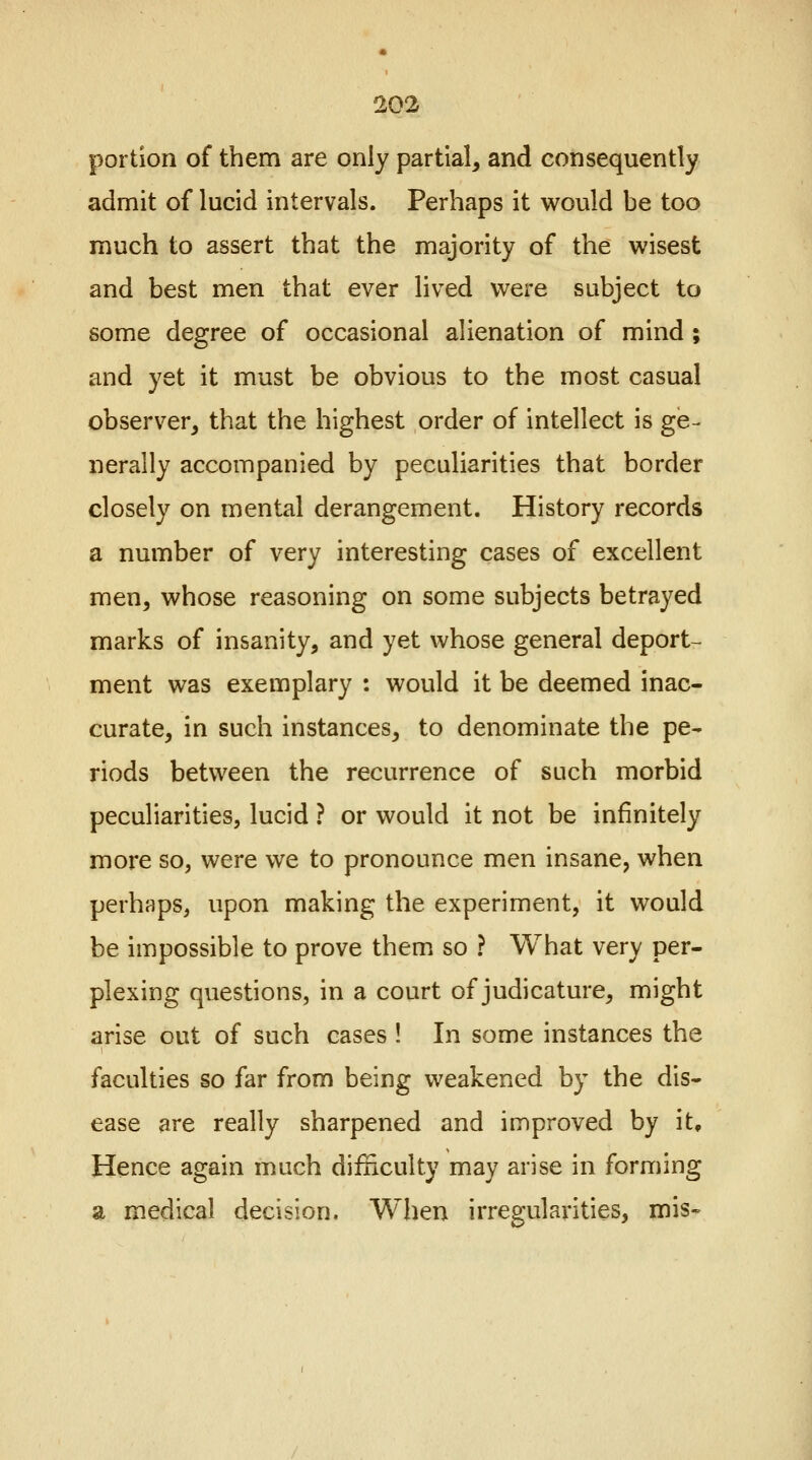 portion of them are only partial, and consequently admit of lucid intervals. Perhaps it would be too much to assert that the majority of the wisest and best men that ever lived were subject to some degree of occasional alienation of mind ; and yet it must be obvious to the most casual observer, that the highest order of intellect is ge- nerally accompanied by peculiarities that border closely on mental derangement. History records a number of very interesting cases of excellent men, whose reasoning on some subjects betrayed marks of insanity, and yet whose general deport- ment was exemplary : would it be deemed inac- curate, in such instances, to denominate the pe- riods between the recurrence of such morbid peculiarities, lucid ? or would it not be infinitely more so, were we to pronounce men insane, when perhaps, upon making the experiment, it would be impossible to prove them so ? What very per- plexing questions, in a court of judicature, might arise out of such cases ! In some instances the faculties so far from being weakened by the dis- ease are really sharpened and improved by it. Hence again much difficulty may arise in forming a medical decision. When irregularities, mis-